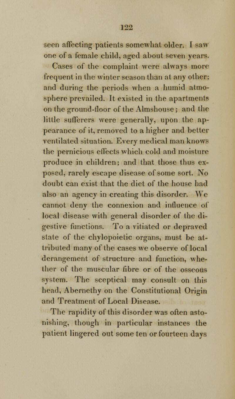 seen affecting patients somewhat older. I saw one of a female child, aged about seven years. Cases of the complaint were always more frequent in the winter season than at any other; and during the periods when a humid atmo- sphere prevailed. It existed in the apartments on the ground-floor of the Almshouse; and the little sufferers were generally, upon the ap- pearance of it, removed to a higher and better ventilated situation. Every medical man knows the pernicious effects which cold and moisture produce in children; and that those thus ex- posed, rarely escape disease of some sort. No doubt can exist that the diet of the house had also an agency in creating this disorder. We cannot deny the connexion and influence of local disease with general disorder of the di- gestive functions. To a vitiated or depraved state of the chylopoietic organs, must be at- tributed many of the cases we observe of local derangement of structure and function, whe- ther of the muscular fibre or of the osseous system. The sceptical may consult on this head, Abernethy on the Constitutional Origin and Treatment of Local Disease. The rapidity of this disorder was often asto- nishing, though in particular instances the patient lingered out some ten or fourteen days