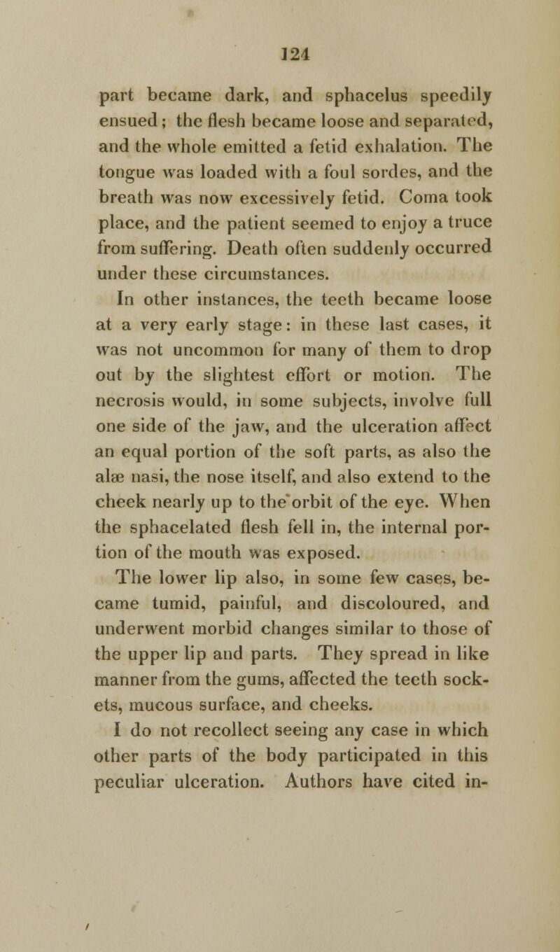 part became dark, and sphacelus speedily ensued; the flesh became loose and separated, and the whole emitted a fetid exhalation. The tongue was loaded with a foul sordes, and the breath was now excessively fetid. Coma took place, and the patient seemed to enjoy a truce from suffering. Death often suddenly occurred under these circumstances. In other instances, the teeth became loose at a very early stage: in these last cases, it was not uncommon for many of them to drop out by the slightest effort or motion. The necrosis would, in some subjects, involve full one side of the jaw, and the ulceration affect an equal portion of the soft parts, as also the alee nasi, the nose itself, and also extend to the cheek nearly up to the'orbit of the eye. When the sphacelated flesh fell in, the internal por- tion of the mouth was exposed. The lower lip also, in some few cases, be- came tumid, painful, and discoloured, and underwent morbid changes similar to those of the upper lip and parts. They spread in like manner from the gums, affected the teeth sock- ets, mucous surface, and cheeks. I do not recollect seeing any case in which other parts of the body participated in this peculiar ulceration. Authors have cited in-