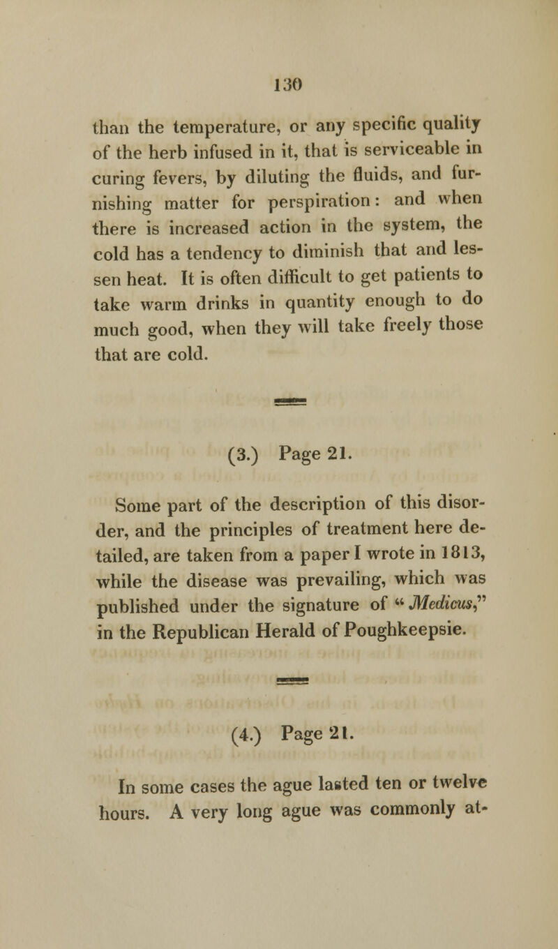 than the temperature, or any specific quality of the herb infused in it, that is serviceable in curing fevers, by diluting the fluids, and fur- nishing matter for perspiration: and when there is increased action in the system, the cold has a tendency to diminish that and les- sen heat. It is often difficult to get patients to take warm drinks in quantity enough to do much good, when they will take freely those that are cold. (3.) Page 21. Some part of the description of this disor- der, and the principles of treatment here de- tailed, are taken from a paper I wrote in 1813, while the disease was prevailing, which was published under the signature of  Medicus, in the Republican Herald of Poughkeepsie. (4.) Page 21. In some cases the ague lasted ten or twelve hours. A very long ague was commonly at-