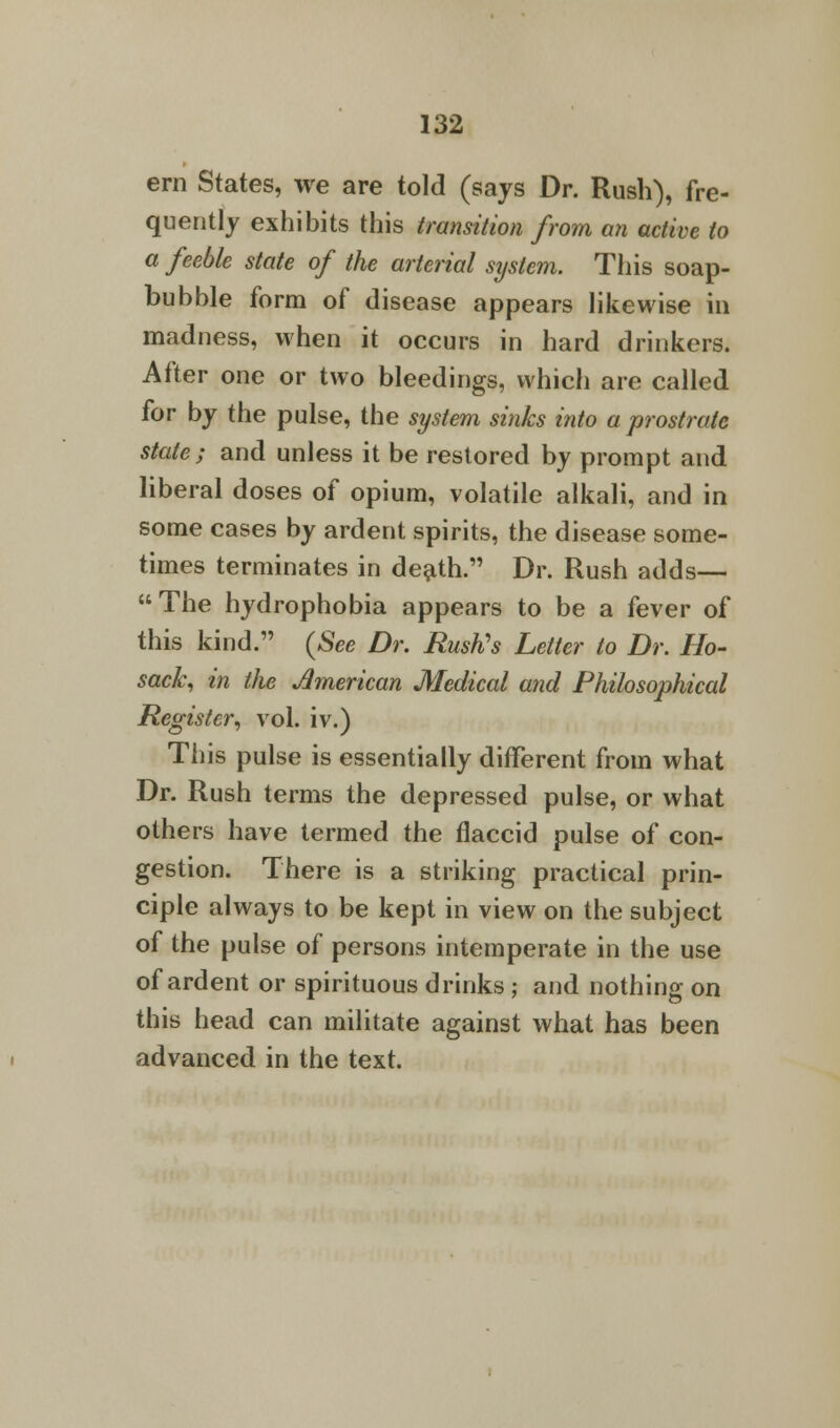 ern States, we are told (says Dr. Rush), fre- quently exhibits this transition from an active to a feeble state of the arterial system. This soap- bubble form of disease appears likewise in madness, when it occurs in hard drinkers. After one or two bleedings, which are called for by the pulse, the system sinks into a prostrate state; and unless it be restored by prompt and liberal doses of opium, volatile alkali, and in some cases by ardent spirits, the disease some- times terminates in death. Dr. Rush adds— The hydrophobia appears to be a fever of this kind. (See Dr. Rush's Letter to Dr. Ho- sack, in the American Medical and Philosophical Register, vol. iv.) This pulse is essentially different from what Dr. Rush terms the depressed pulse, or what others have termed the flaccid pulse of con- gestion. There is a striking practical prin- ciple always to be kept in view on the subject of the pulse of persons intemperate in the use of ardent or spirituous drinks ; and nothing on this head can militate against what has been advanced in the text.