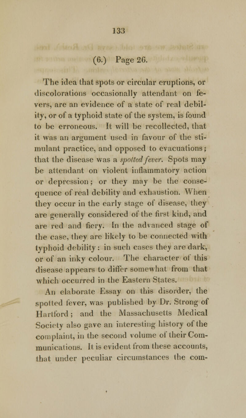 (6.) Page 26. The idea that spots or circular eruptions, or discolorations occasionally attendant on fe- vers, are an evidence of a state of real debil- ity, or of a typhoid state of the system, is found to be erroneous. It will be recollected, that it was an argument used in favour of the sti- mulant practice, and opposed to evacuations; that the disease was a spotted fever. Spots may be attendant on violent inflammatory action or depression; or they may be the conse- quence of real debility and exhaustion. When they occur in the early stage of disease, they are generally considered of the first kind, and are red and fiery, [n the advanced stage of the case, they are likely to be connected with typhoid debility : in such cases they are dark, or of an inky colour. The character of this disease appears to differ somewhat from that which occurred in the Eastern States. An elaborate Essay on this disorder, the spotted fever, was published by Dr. Strong of Hartford; and the Massachusetts Medical Society also gave an interesting history of the complaint, in the second volume of their Com- munications. It is evident from these accounts, that under peculiar circumstances the com-