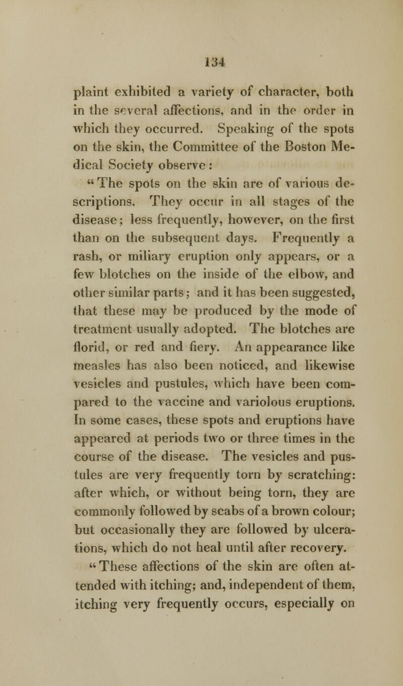 plaint exhibited a variety of character, both in the several affections, and in the order in which they occurred. Speaking of the spots on the skin, the Committee of the Boston Me- dical Society observe: The spots on the skin are of various de- scriptions. They occur in all stages of the disease; less frequently, however, on the first than on the subsequent days. Frequently a rash, or miliary eruption only appears, or a few blotches on the inside of the elbow, and other similar parts j and it has been suggested, that these may be produced by the mode of treatment usually adopted. The blotches are florid, or red and fiery. An appearance like measles has also been noticed, and likewise vesicles and pustules, which have been com- pared to the vaccine and variolous eruptions. In some cases, these spots and eruptions have appeared at periods two or three times in the course of the disease. The vesicles and pus- tules are very frequently torn by scratching: after which, or without being torn, they are commonly followed by scabs of a brown colour; but occasionally they are followed by ulcera- tions, which do not heal until after recovery.  These affections of the skin are often at- tended with itching; and, independent of them, itching very frequently occurs, especially on