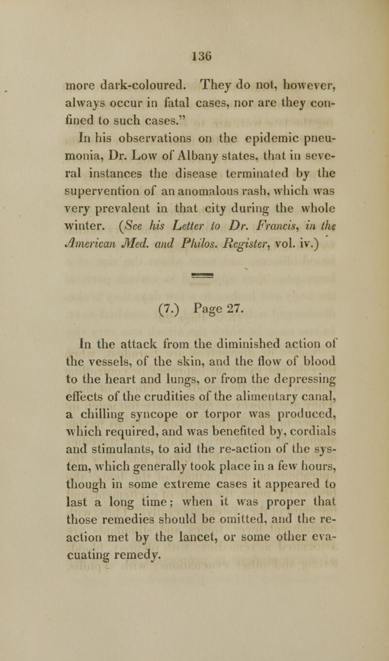 more dark-coloured. They do not, however, always occur in fatal cases, nor are they con- fined to such cases. In his observations on the epidemic pneu- monia, Dr. Low of Albany states, that in seve- ral instances the disease terminated by the supervention of an anomalous rash, which was very prevalent in that city during the whole winter. (See his Letter to Dr. Francis, in the American Med. and Philos. Register, vol. iv.) (7.) Page 27. In the attack from the diminished action of the vessels, of the skin, and the flow of blood to the heart and lungs, or from the depressing effects of the crudities of the alimentary canal, a chilling syncope or torpor was produced, which required, and was benefited by, cordials and stimulants, to aid the re-action of the sys- tem, which generally took place in a few hours, though in some extreme cases it appeared to last a long time; when it was proper that those remedies should be omitted, and the re- action met by the lancet, or some other eva- cuating remedy.