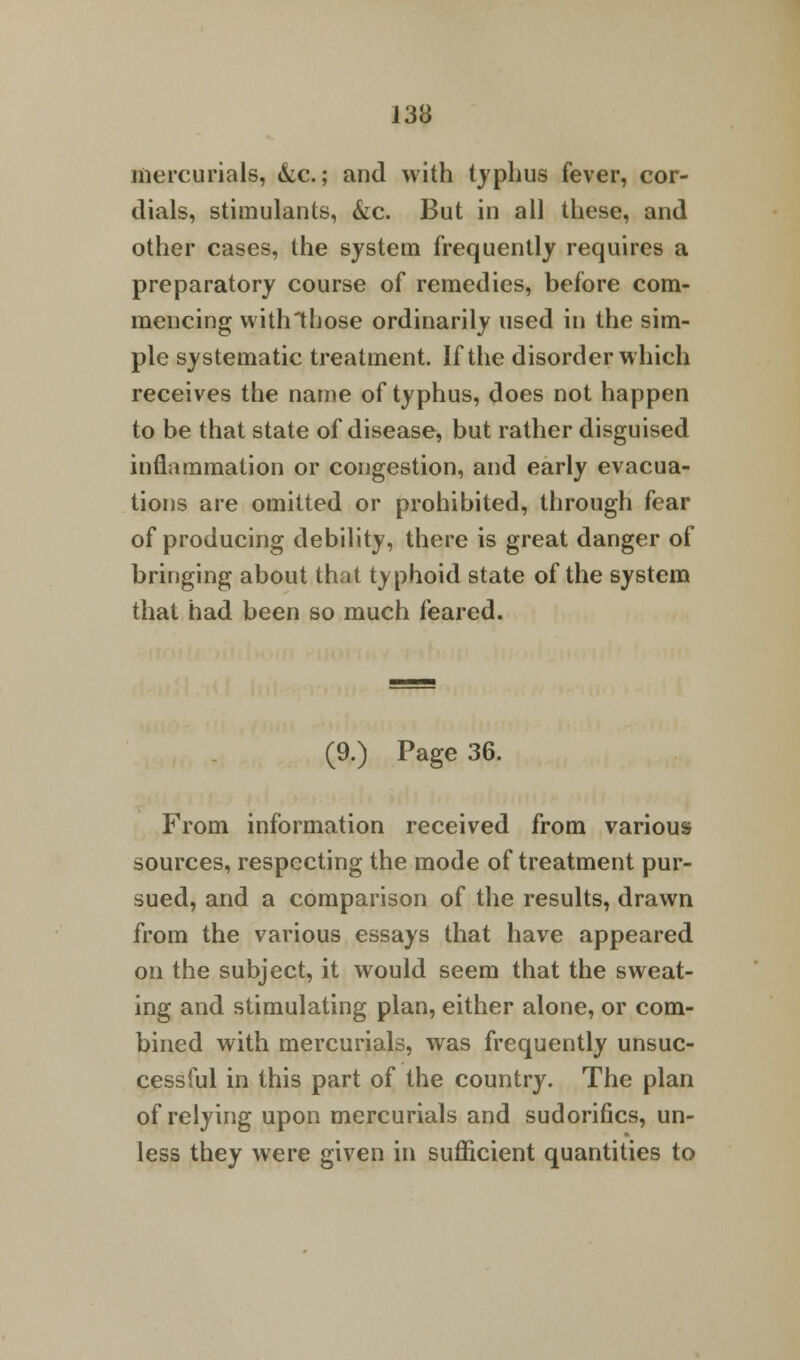 mercurials, &c.; and with typhus fever, cor- dials, stimulants, &c. But in all these, and other cases, the system frequently requires a preparatory course of remedies, before com- mencing with those ordinarily used in the sim- ple systematic treatment. If the disorder which receives the name of typhus, does not happen to be that state of disease, but rather disguised inflammation or congestion, and early evacua- tions are omitted or prohibited, through fear of producing debility, there is great danger of bringing about that typhoid state of the system that had been so much feared. (9.) Page 36. From information received from various sources, respecting the mode of treatment pur- sued, and a comparison of the results, drawn from the various essays that have appeared on the subject, it would seem that the sweat- ing and stimulating plan, either alone, or com- bined with mercurials, was frequently unsuc- cessful in this part of the country. The plan of relying upon mercurials and sudorifics, un- less they were given in sufficient quantities to