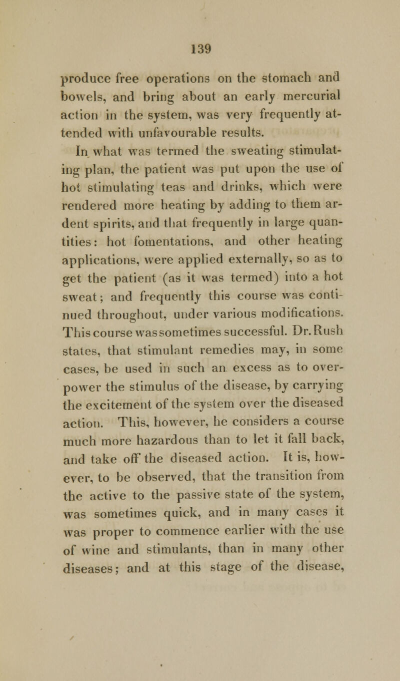 produce free operations on the stomach and bowels, and bring about an early mercurial action in the system, was very frequently at- tended with unfavourable results. In what was termed the sweating stimulat- ing plan, the patient was put upon the use of hot stimulating teas and drinks, which were rendered more heating by adding to them ar- dent spirits, and that frequently in large quan- tities: hot fomentations, and other heating applications, were applied externally, so as to get the patient (as it was termed) into a hot sweat; and frequently this course was conti- nued throughout, under various modifications. This course was sometimes successful. Dr. Rush states, that stimulant remedies may, in some cases, be used in such an excess as to over- power the stimulus of the disease, by carrying the excitement of the system over the diseased action. This, however, he considers a course much more hazardous than to let it fall back, and take off the diseased action. It is, how- ever, to be observed, that the transition from the active to the passive state of the system, was sometimes quick, and in many cases it was proper to commence earlier with the use of wine and stimulants, than in many other diseases; and at this stage of the disease,