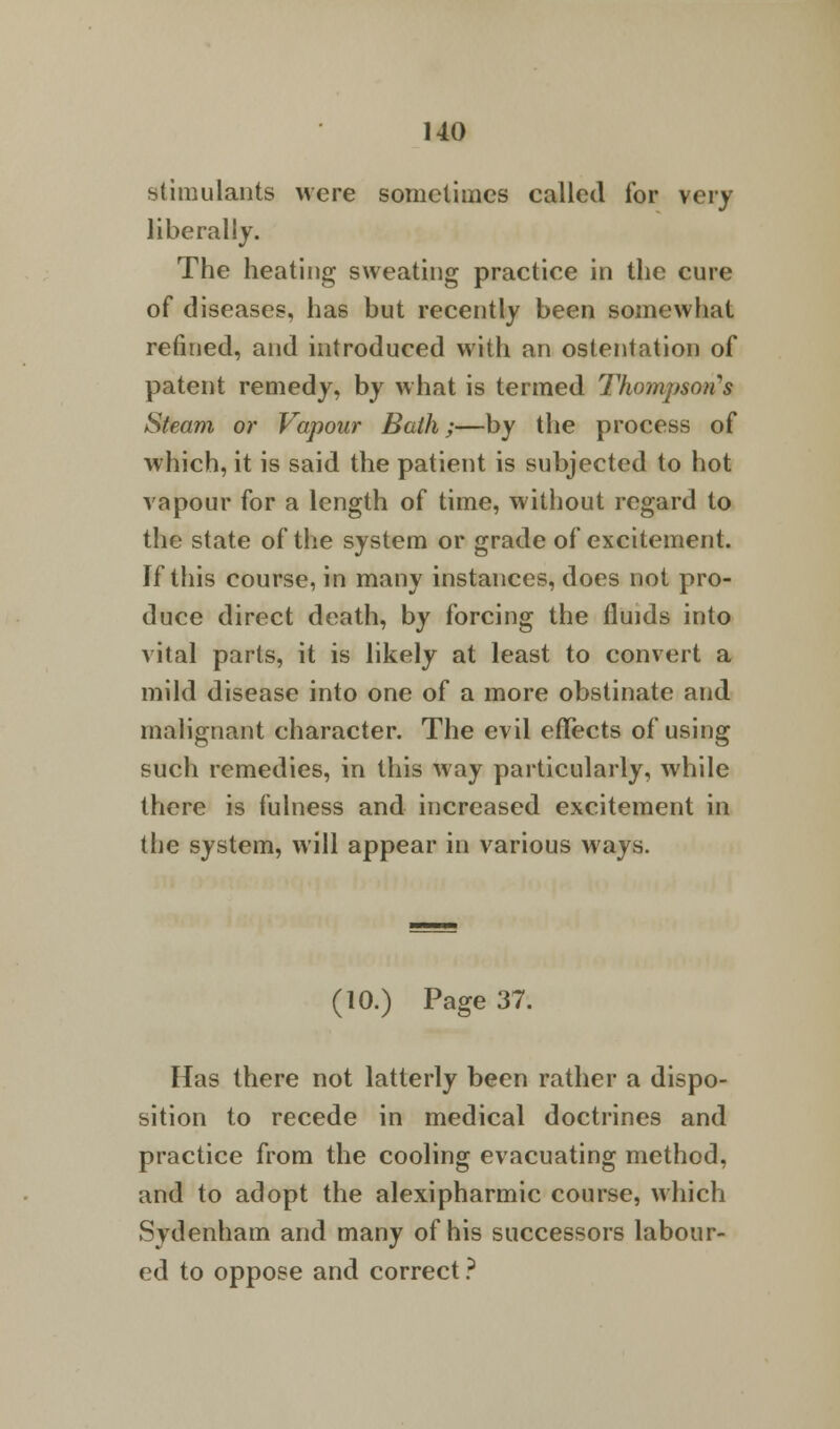 stimulants were sometimes called for very liberally. The heating sweating practice in the cure of diseases, has but recently been somewhat refined, and introduced with an ostentation of patent remedy, by what is termed Thompsons Steam or Vapour Bath;—by the process of which, it is said the patient is subjected to hot vapour for a length of time, without regard to the state of the system or grade of excitement. If this course, in many instances, does not pro- duce direct death, by forcing the fluids into vital parts, it is likely at least to convert a mild disease into one of a more obstinate and malignant character. The evil effects of using such remedies, in this way particularly, while there is fulness and increased excitement in the system, will appear in various ways. (10.) Page 37. Has there not latterly been rather a dispo- sition to recede in medical doctrines and practice from the cooling evacuating method, and to adopt the alexipharmic course, which Sydenham and many of his successors labour- ed to oppose and correct ?