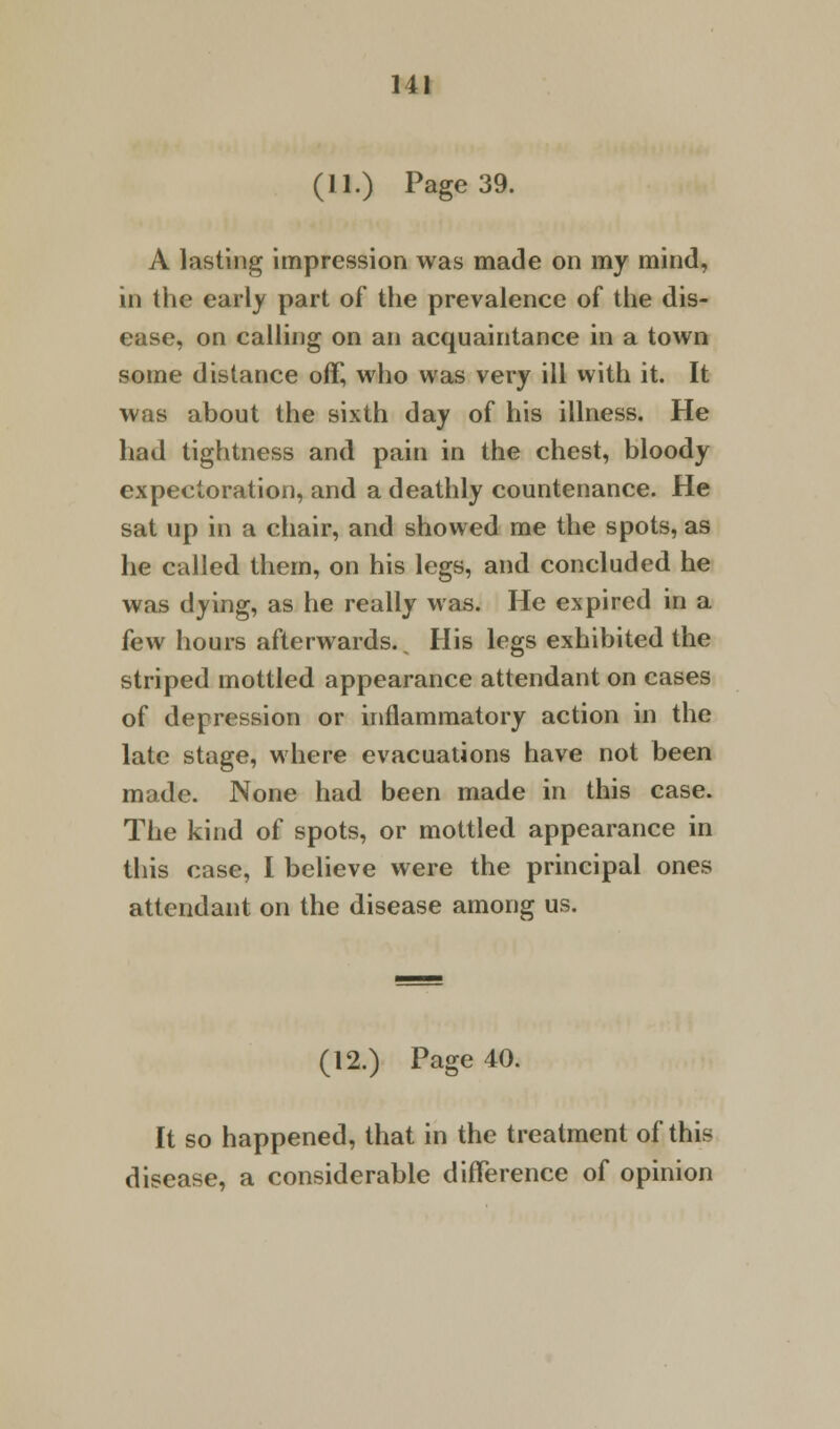 (11.) Page 39. A lasting impression was made on my mind, in the early part of the prevalence of the dis- ease, on calling on an acquaintance in a town some distance off, who was very ill with it. It was about the sixth day of his illness. He had tightness and pain in the chest, bloody expectoration, and a deathly countenance. He sat up in a chair, and showed me the spots, as he called them, on his legs, and concluded he was dying, as he really was. He expired in a few hours afterwards.^ His legs exhibited the striped mottled appearance attendant on cases of depression or inflammatory action in the late stage, where evacuations have not been made. None had been made in this case. The kind of spots, or mottled appearance in this case, I believe were the principal ones attendant on the disease among us. (12.) Page 40. It so happened, that in the treatment of this disease, a considerable difference of opinion