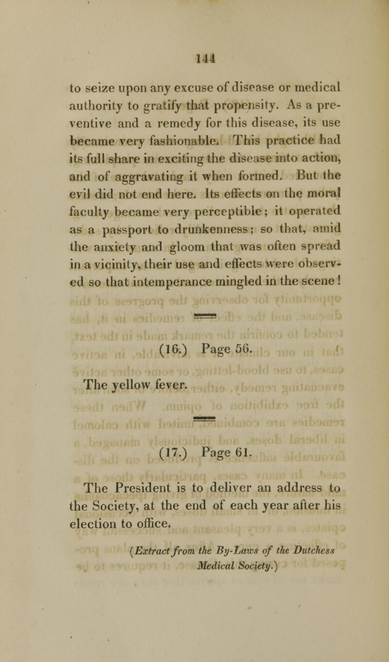 Ill to seize upon any excuse of disease or medical authority to gratify that propensity. As a pre- ventive and a remedy for this disease, its use became very fashionable. This practice had its full share in exciting the disease into action, and of aggravating it when formed. But the evil did not end here. Its effects on the moral faculty became very perceptible; it operated as a passport to drunkenness; so that, amid the anxiety and gloom that was often spread in a vicinity, their use and effects were observ- ed so that intemperance mingled in the scene ! (16.) Page 56. The yellow fever. (17.) Page 61. The President is to deliver an address to the Society, at the end of each year after his election to office. {Extract from the By-Laws of the Dutchess Medical Society.)