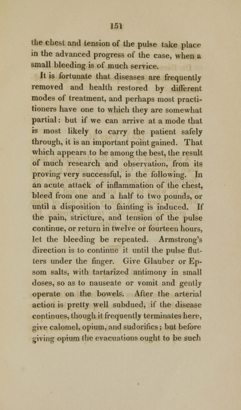 ir>\ the chest and tension of the pulse take place in the advanced progress of the case, when a small bleeding is of much service. It is fortunate that diseases are frequently removed and health restored by different modes of treatment, and perhaps most practi- tioners have one to which they are somewhat partial: but if we can arrive at a mode that is most likely to carry the patient safely through, it is an important point gained. That which appears to be among the best, the result of much research and observation, from its proving very successful, is the following. In an acute attack of inflammation of the chest, bleed from one and a half to two pounds, or until a disposition to fainting is induced. If the pain, stricture, and tension of the pulse continue, or return in twelve or fourteen hours, let the bleeding be repeated. Armstrong's direction is to continue it until the pulse flut- ters under the finger. Give Glauber or Ep- som salts, with tartarized antimony in small doses, so as to nauseate or vomit and gently operate on the bowels. After the arterial action is pretty well subdued, if the disease continues, though it frequently terminates here, give calomel, opium, and sudorifics; but before giving opium the evacuations ought to be such