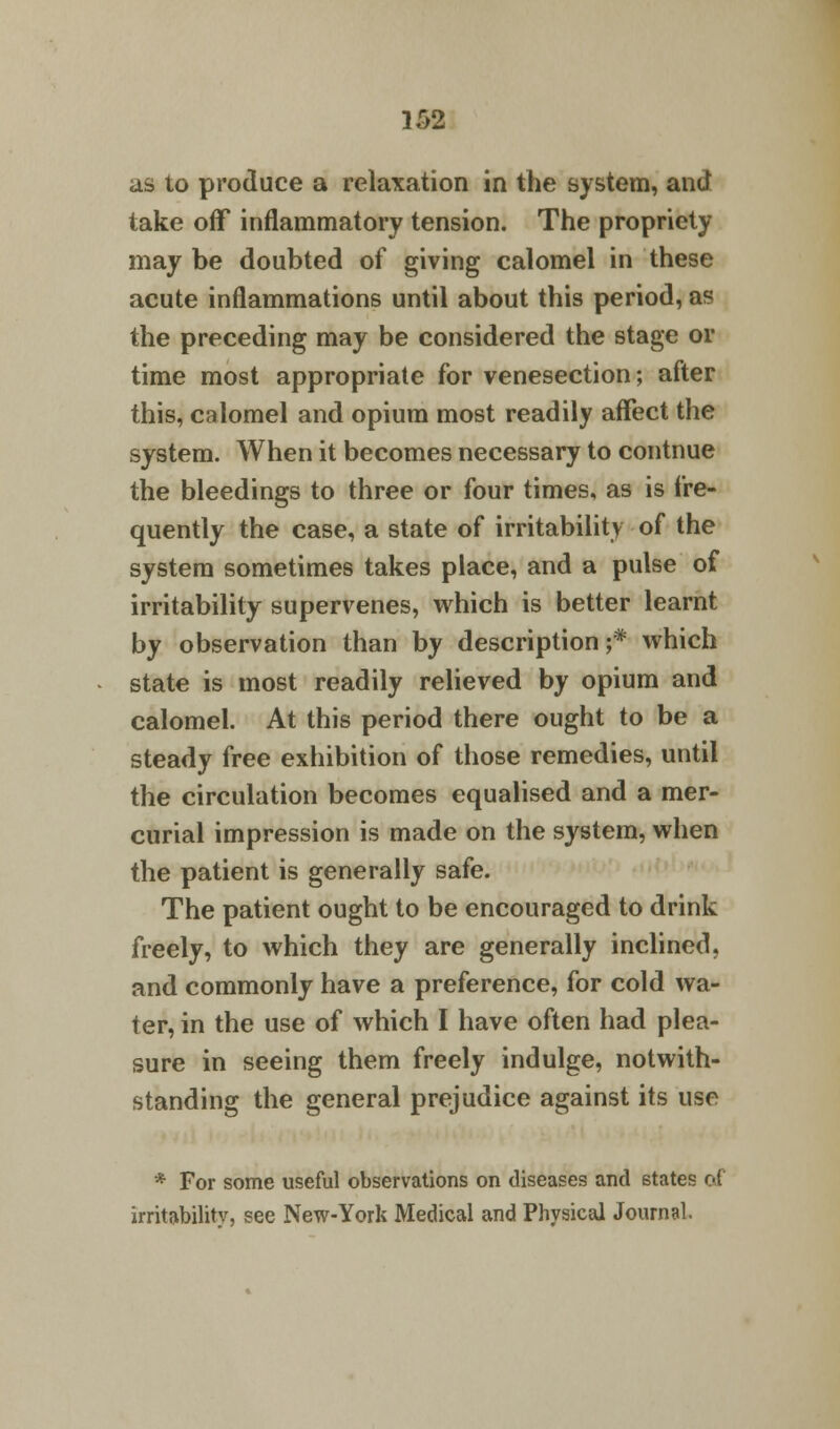 as to produce a relaxation in the system, and take off inflammatory tension. The propriety may be doubted of giving calomel in these acute inflammations until about this period, as the preceding may be considered the stage or time most appropriate for venesection; after this, calomel and opium most readily affect the system. When it becomes necessary to contnue the bleedings to three or four times, as is fre- quently the case, a state of irritability of the system sometimes takes place, and a pulse of irritability supervenes, which is better learnt by observation than by description;* which state is most readily relieved by opium and calomel. At this period there ought to be a steady free exhibition of those remedies, until the circulation becomes equalised and a mer- curial impression is made on the system, when the patient is generally safe. The patient ought to be encouraged to drink freely, to which they are generally inclined, and commonly have a preference, for cold wa- ter, in the use of which I have often had plea- sure in seeing them freely indulge, notwith- standing the general prejudice against its use * For some useful observations on diseases and states of irritability, see New-York Medical and Physical Journal.