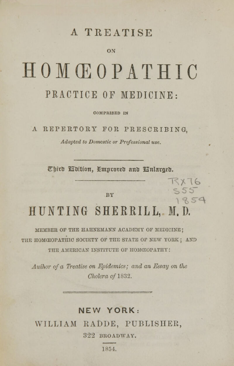 A TREATISE ON HOMCEOPATHIC PRACTICE OF MEDICINE: COMPRISED IN A REPERTORY FOR PRESCRIBING, Adapted to Domestic or Professional use. JTIjirU HOition, EmpvowU anti festtlarflcH. HUNTING SHERRILL, M. D. MEMBER OP THE HAHNEMANN ACADEMY OF MEDICINE; THE HOMCEOPATHIC SOCIETY OF THE STATE OF NEW YORK ; AND THE AMERICAN INSTITUTE OF HOMCEOPATIIY: Auilwr of a Treatise on Epidemics; and an Essay on tlie Cholera of 1832. NEW YORK: WILLIAM RADDE, PUBLISHER, 322 BROADWAY. 1854.