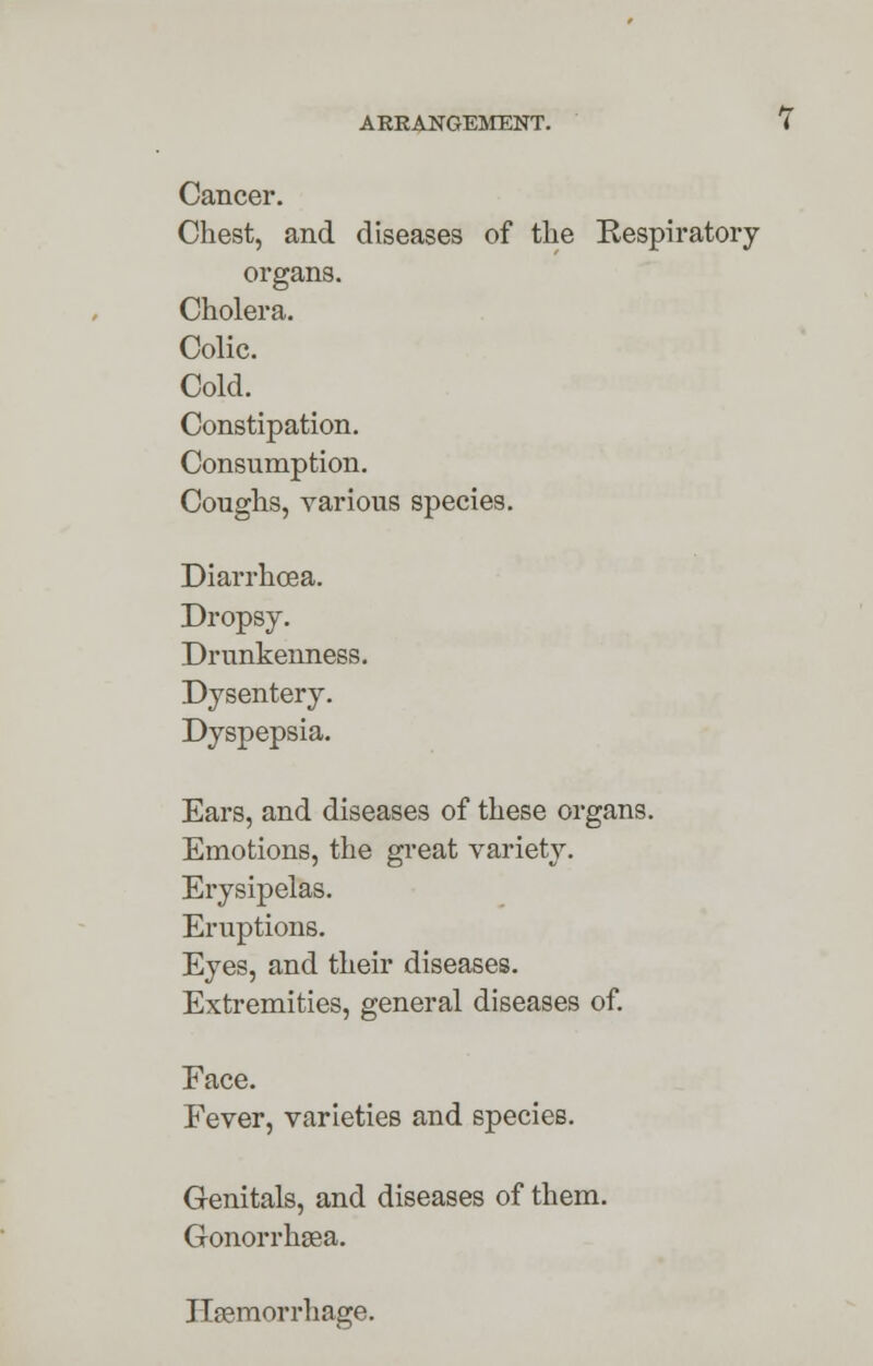 Cancer. Chest, and diseases of the Respiratory- organs. Cholera. Colic. Cold. Constipation. Consumption. Coughs, various species. Diarrhoea. Dropsy. Drunkenness. Dysentery. Dyspepsia. Ears, and diseases of these organs. Emotions, the great variety. Erysipelas. Eruptions. Eyes, and their diseases. Extremities, general diseases of. Face. Fever, varieties and species. Genitals, and diseases of them. Gonorrhsea. Haemorrhage.