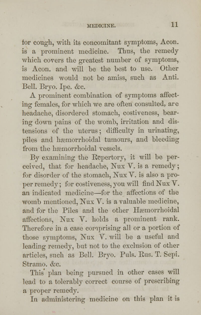 for cough, with its concomitant symptoms, Aeon, is a prominent medicine. Thus, the remedy which covers the greatest number of symptoms, is Aeon, and will be the best to use. Other medicines would not be amiss, such as Anti. Bell. Bryo. Ipe. &c. A prominent combination of symptoms affect- ing females, for which we are often consulted, are headache, disordered stomach, costiveness, bear- ing down pains of the womb, irritation and dis- tensions of the uterus; difficulty in urinating, piles and hemorrhoidal tumours, and bleeding from the hsemorrhoidal vessels. By examining the Repertory, it will be per- ceived, that for headache, Nux V. is a remedy; for disorder of the stomach, Nux Y. is also a pro- per remedy; for costiveness, you will find JSTux V. an indicated medicine—for the affections of the womb mentioned, Nux Y. is a valuable medicine, and for the Piles and the other Hemorrhoidal affections, Nux V. holds a prominent rank. Therefore in a case comprising all or a portion of those symptoms, Kux V. will be a useful and leading remedy, but not to the exclusion of other articles, such as Bell. Bryo. Puis. Rus. T. Sepi. Stramo. &c. This' plan being pursued in other cases will lead to a tolerably correct course of prescribing a proper remedy. In administering medicine on this plan it is