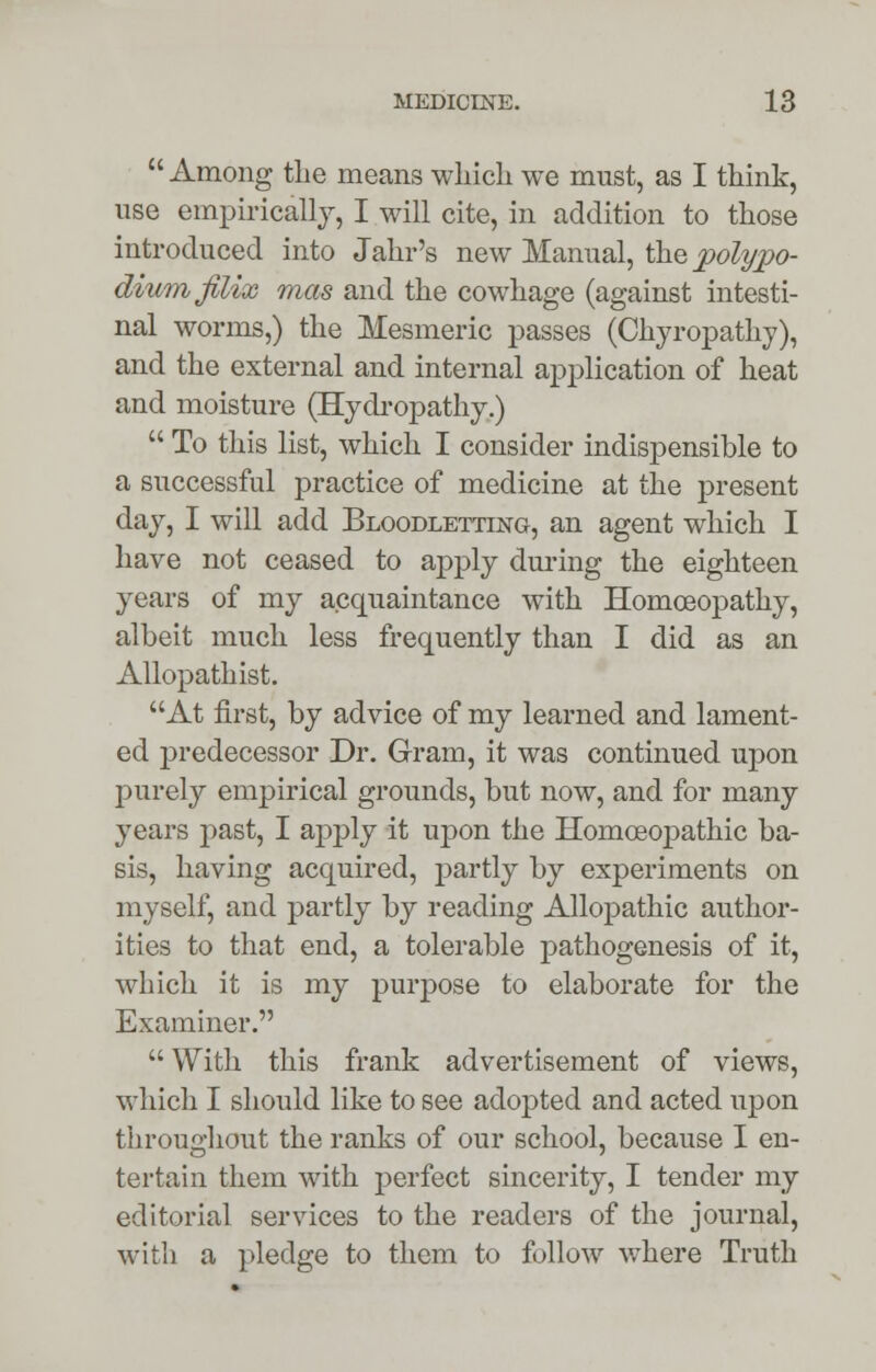  Among the means which we must, as I think, use empirically, I will cite, in addition to those introduced into Jahr's new Manual, the polypo- diumfilix mas and the cowhage (against intesti- nal worms,) the Mesmeric passes (Chyropathy), and the external and internal application of heat and moisture (Hydropathy.)  To this list, which I consider indispensible to a successful practice of medicine at the present day, I will add Bloodletting, an agent which I have not ceased to apply during the eighteen years of my acquaintance with Homoeopathy, albeit much less frequently than I did as an Allopathist. At first, by advice of my learned and lament- ed predecessor Dr. Gram, it was continued upon purely empirical grounds, but now, and for many years past, I apply it upon the Homoeopathic ba- sis, having acquired, partly by experiments on myself, and partly by reading Allopathic author- ities to that end, a tolerable pathogenesis of it, which it is my purpose to elaborate for the Examiner.  With this frank advertisement of views, which I should like to see adopted and acted upon throughout the ranks of our school, because I en- tertain them with perfect sincerity, I tender my editorial services to the readers of the journal, with a pledge to them to follow where Truth