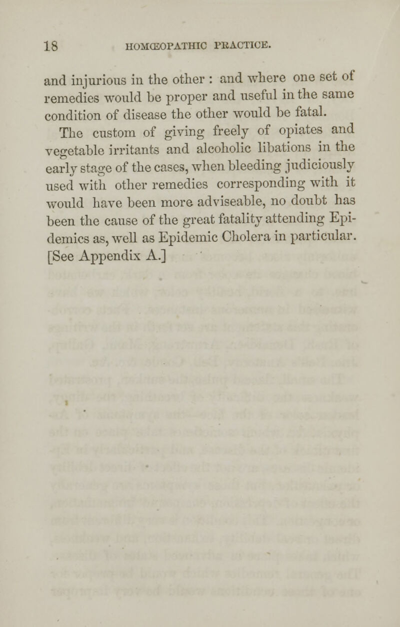 and injurious in the other : and where one set of remedies would be proper and useful in the same condition of disease the other would be fatal. The custom of giving freely of opiates and vegetable irritants and alcoholic libations in the early stage of the cases, when bleeding judiciously used with other remedies corresponding with it would have been more adviseable, no doubt has been the cause of the great fatality attending Epi- demics as, well as Epidemic Cholera in particular. [See Appendix A.]