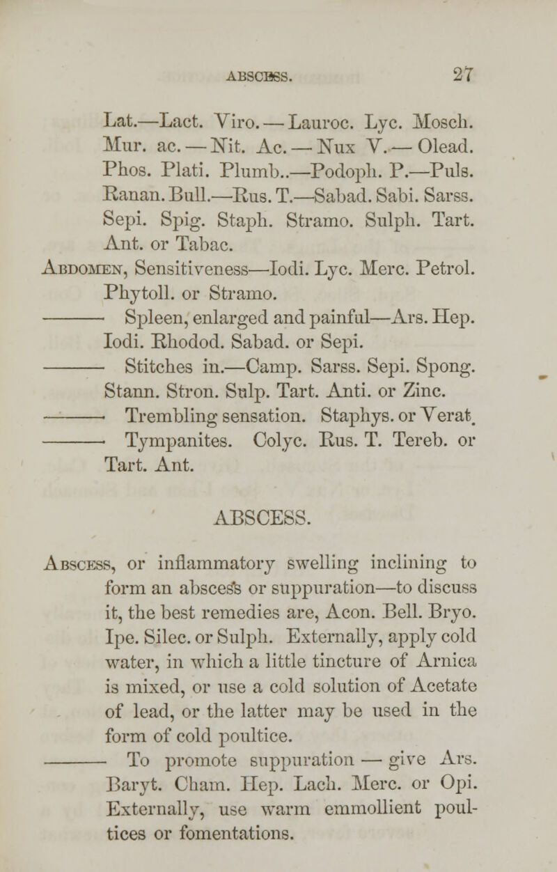 Lat.—Lact. Viro. — Lauroc. Lye. Mosch. Mur. ac. — Nit. Ac. — Nux V. — Olead. Phos. Plati. Plumb..—Podoph. P.—Puis. Ranan. Bull.—Rus. T.—Sabad. Sabi. Sarss. Sepi. Spig. Staph. Stramo. Sulph. Tart. Ant. or Tabac. Abdomen, Sensitiveness—Iodi. Lye. Merc. Petrol. Phytoll. or Stramo. Spleen, enlarged and painful—Ars. Hep. Iodi. Rhodod. Sabad. or Sepi. Stitches in.—Camp. Sarss. Sepi. Spong. Stann. Stron. Snip. Tart. Anti. or Zinc. « Trembling sensation. Staphys. or Verat. ■ Tympanites. Colyc. Rus. T. Tereb. or Tart. Ant. ABSCESS. Abscess, or inflammatory swelling inclining to form an absces*s or suppuration—to discuss it, the best remedies are, Aeon. Bell. Bryo. Ipe. Silec. or Sulph. Externally, apply cold water, in which a little tincture of Arnica is mixed, or use a cold solution of Acetate of lead, or the latter may be used in the form of cold poultice. To promote suppuration — give Ars. Baryt. Cham. Hep. Lach. Merc, or Opi. Externally, use warm emmollient poul- tices or fomentations.