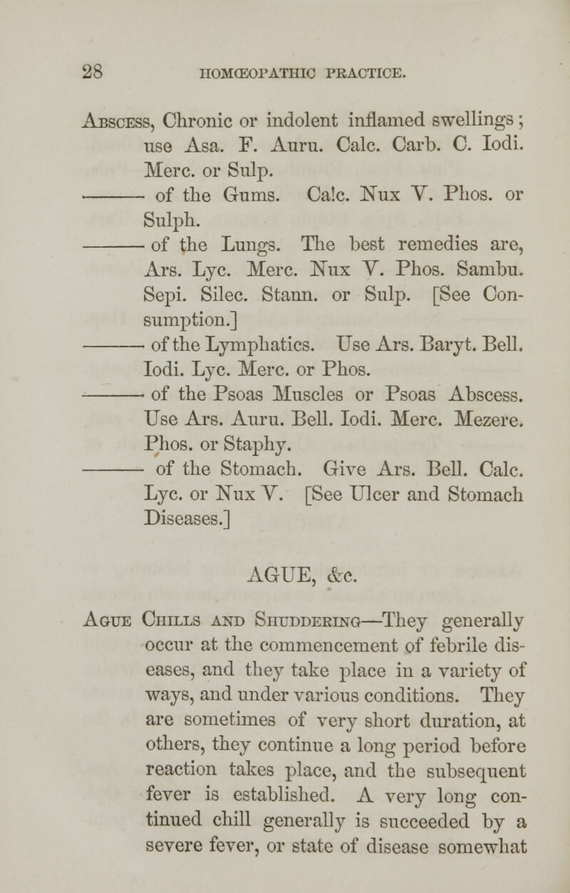 Abscess, Chronic or indolent inflamed swellings; use Asa. P. Auru. Calc Carb. C. Iodi. Merc, or Sulp. of the Gums. Ca!c Nux Y. Phos. or Sulph. of the Lungs. The best remedies are, Ars. Lye. Merc. Nux Y. Phos. Sambu. Sepi. Silec. Stann. or Snip. [See Con- sumption.] ■ of the Lymphatics. Use Ars. Baryt. Bell. Iodi. Lye. Merc, or Phos. ■ of the Psoas Muscles or Psoas Abscess. Use Ars. Auru. Bell. Iodi. Merc. Mezere. Phos. or Staphy. of the Stomach. Give Ars. Bell. Calc. Lye. or Nux Y. [See Ulcer and Stomach Diseases.] AGUE, &c. Ague Chills and Shuddering—They generally occur at the commencement of febrile dis- eases, and they take place in a variety of ways, and under various conditions. They are sometimes of very short duration, at others, they continue a long period before reaction takes place, and the subsequent fever is established. A very long con- tinued chill generally is succeeded by a severe fever, or state of disease somewhat