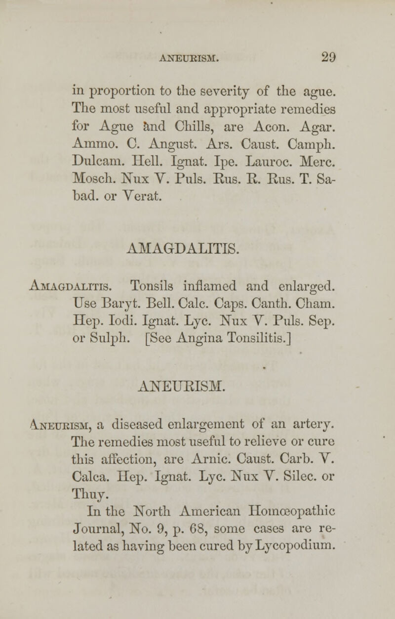 in proportion to the severity of the ague. The most useful and appropriate remedies for Ague and Chills, are Aeon. Agar. Ammo. C. Angust. Ars. Canst. Camph. Dulcam. Hell. Ignat. Ipe. Lauroc. Merc. Mosch. Nux Y. Puis. Kus. R. Eus. T. Sa- bad. or Verat. AMAGDALITIS. Amagdalitis. Tonsils inflamed and enlarged. Use Baryt. Bell. Calc. Caps. Canth. Cham. Hep. Iodi. Ignat. Lye. Nux V. Puis. Sep. or Sulph. [See Angina Tonsilitis.] ANEUEISM. A.NEUKISM, a diseased enlargement of an artery. The remedies most useful to relieve or cure this affection, are Arnic. Caust. Carb. V. Calca. Hep. Ignat. Lye. ISTux Y. Silec. or Thuy. In the North American Homoeopathic Journal, No. 9, p. 68, some cases are re- lated as having been cured by Lycopodium.