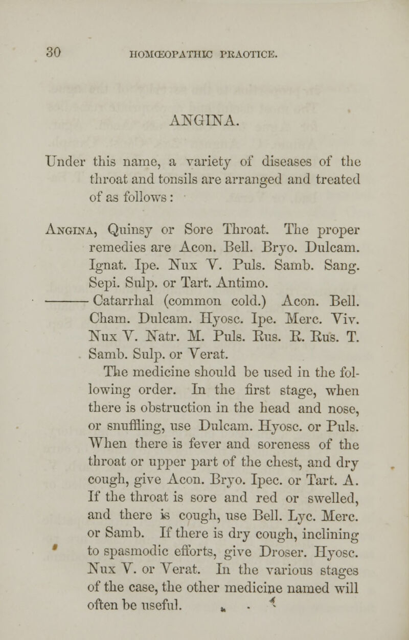 ANGINA. Under this name, a variety of diseases of the throat and tc of as follows throat and tonsils are arranged and treated Angina, Quinsy or Sore Throat, The proper remedies are Aeon. Bell. Bryo. Dnlcam. Ignat. Ipe. Nux V. Puis. Samb. Sang. Sepi. Snip, or Tart. Antimo. Catarrhal (common cold.) Aeon. Bell. Cham. Dulcam. Hyosc. Ipe. Merc. Yiv. Nux Y. Natr. M. Puis. Ens. E. Eus. T. Samb. Sulp. or Verat. The medicine should be used in the fol- lowing order. In the first stage, when there is obstruction in the head and nose, or snuffling, use Dulcam. Hyosc. or Puis. When there is fever and soreness of the throat or upper part of the chest, and dry cough, give Aeon. Bryo. Ipec. or Tart. A. If the throat is sore and red or swelled, and there is cough, use Bell. Lye. Merc. or Samb. If there is dry cough, inclining to spasmodic efforts, give Droser. Hyosc. Nux Y. or Yerat. In the various stages of the case, the other medicine named will often be useful. fc . 4-