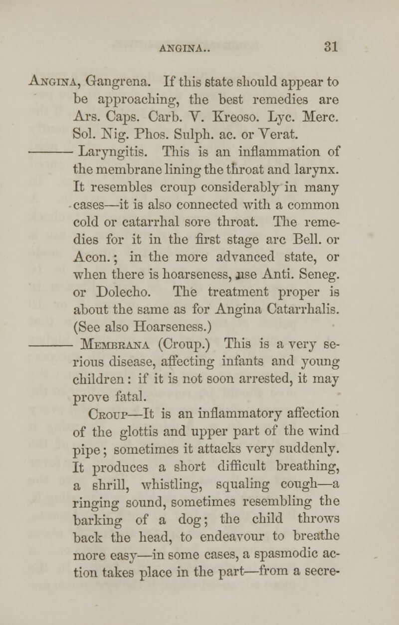 Angina, Gangrena. If this state should appear to be approaching, the best remedies are Ars. Caps. Carb. Y. Kreoso. Lye. Merc. Sol. Nig. Phos. Sulph. ac. or Yerat. Laryngitis. This is an inflammation of the membrane lining the throat and larynx. It resembles croup considerably in many -cases—it is also connected with a common cold or catarrhal sore throat. The reme- dies for it in the first stage arc Bell, or Aeon.; in the more advanced state, or when there is hoarseness, jise Anti. Seneg. or Dolecho. The treatment proper is about the same as for Angina Catarrhalis. (See also Hoarseness.) Membeana (Croup.) This is a very se- rious disease, affecting infants and young children: if it is not soon arrested, it may prove fatal. Croup—It is an inflammatory affection of the glottis and upper part of the wind pipe; sometimes it attacks very suddenly. It produces a short difficult breathing, a shrill, whistling, squaling cough—a ringing sound, sometimes resembling the barking of a dog; the child throws back the head, to endeavour to breathe more easy—in some cases, a spasmodic ac- tion takes place in the part—from a secre-