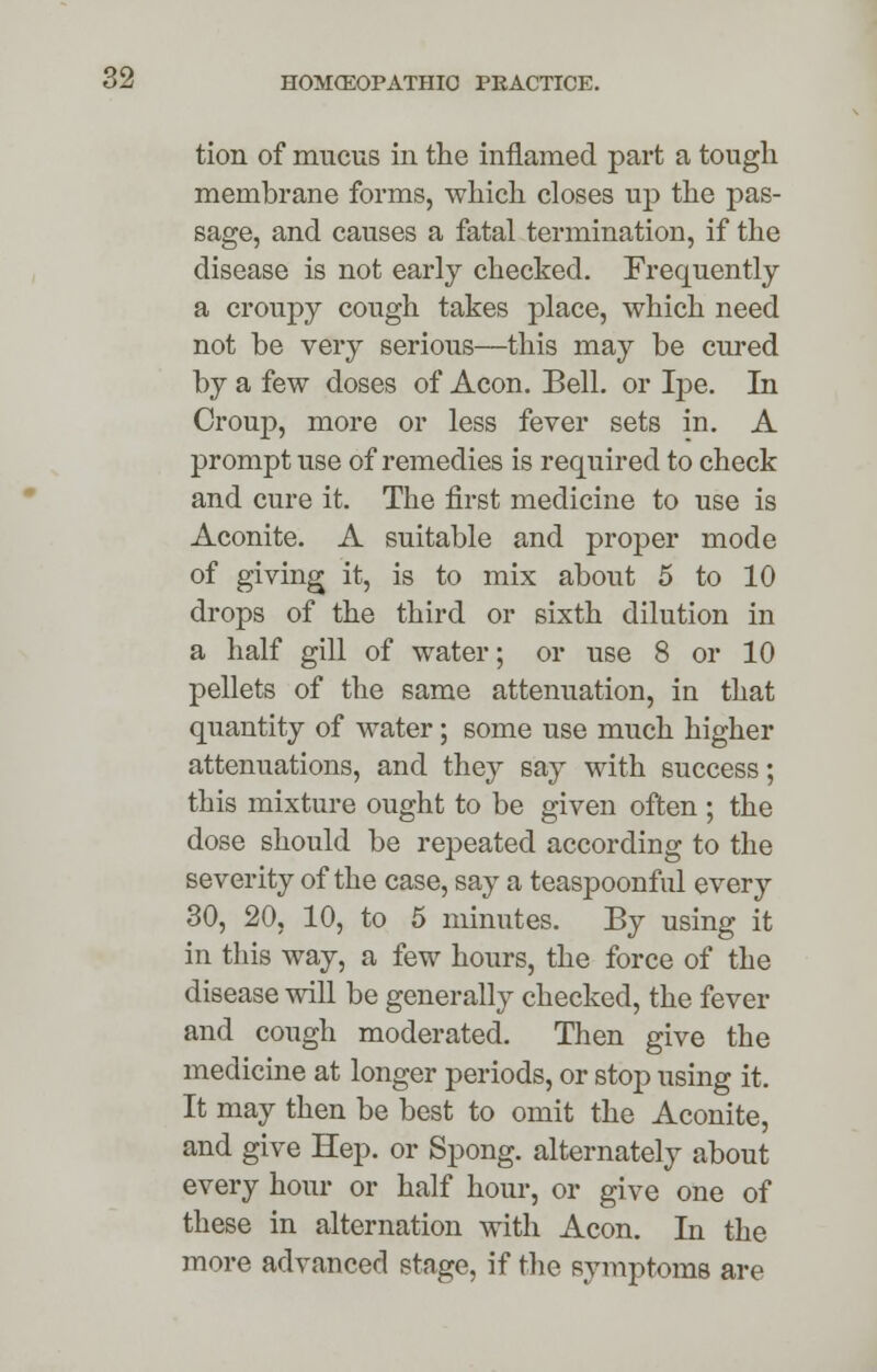 tion of mucus in the inflamed part a tough membrane forms, which closes up the pas- sage, and causes a fatal termination, if the disease is not early checked. Frequently a croupy cough takes place, which need not be very serious—this may be cured by a few doses of Aeon. Bell, or Ipe. In Croup, more or less fever sets in. A prompt use of remedies is required to check and cure it. The first medicine to use is Aconite. A suitable and proper mode of giving it, is to mix about 5 to 10 drops of the third or sixth dilution in a half gill of water; or use 8 or 10 pellets of the same attenuation, in that quantity of water; some use much higher attenuations, and they say with success; this mixture ought to be given often ; the dose should be repeated according to the severity of the case, say a teaspoonful every 30, 20, 10, to 5 minutes. By using it in this way, a few hours, the force of the disease will be generally checked, the fever and cough moderated. Then give the medicine at longer periods, or stop using it. It may then be best to omit the Aconite, and give Hep. or Spong. alternately about every hour or half hour, or give one of these in alternation with Aeon. In the more advanced stage, if the symptoms are