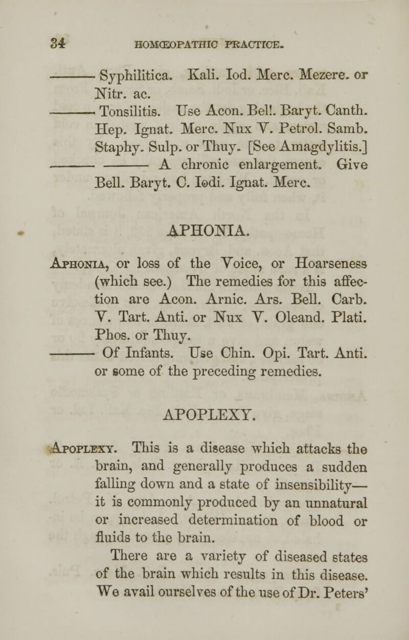 Syphilitica. Kali. Iod. Merc. Mezere, or Nitr. ac. - Tonsilitis. Use Aeon. Bel!. Baryt. Canth. Hep. Ignat. Merc. ISTux Y. Petrol. Samb. Staphy. Sulp. or Thuy. [See Amagdylitis.] - A chronic enlargement. Give Bell. Baryt. C. Iodi. Ignat. Merc. APHONIA. Aphonia, or loss of the Yoice, or Hoarseness (which see.) The remedies for this affec- tion are Aeon. Arnic. Ars. Bell. Carb. V. Tart. Anti. or Nux Y. Oleand. Plati. Phos. or Thuy. Of Infants. Use Chin. Opi. Tart. Anti. or some of the preceding remedies. APOPLEXY. Apoplexy. This is a disease which attacks the brain, and generally produces a sudden falling down and a state of insensibility— it is commonly produced by an unnatural or increased determination of blood or fluids to the brain. There are a variety of diseased states of the brain which results in this disease. We avail ourselves of the use of Dr. Peters'