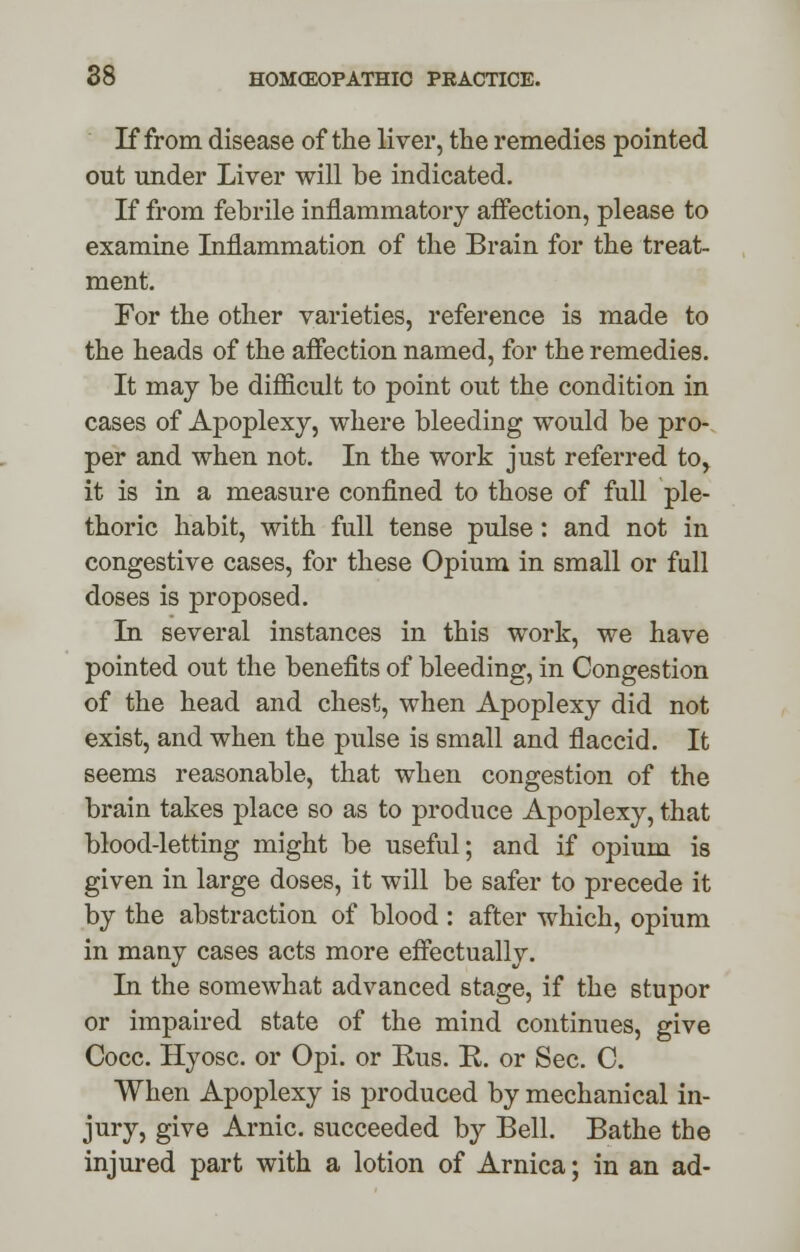 If from disease of the liver, the remedies pointed out under Liver will be indicated. If from febrile inflammatory affection, please to examine Inflammation of the Brain for the treat- ment. For the other varieties, reference is made to the heads of the affection named, for the remedies. It may be difficult to point out the condition in cases of Apoplexy, where bleeding would be pro- per and when not. In the work just referred to> it is in a measure confined to those of full ple- thoric habit, with full tense pulse : and not in congestive cases, for these Opium in small or full doses is proposed. In several instances in this work, we have pointed out the benefits of bleeding, in Congestion of the head and chest, when Apoplexy did not exist, and when the pulse is small and flaccid. It seems reasonable, that when congestion of the brain takes place so as to produce Apoplexy, that blood-letting might be useful; and if opium is given in large doses, it will be safer to precede it by the abstraction of blood : after which, opium in many cases acts more effectually. In the somewhat advanced stage, if the stupor or impaired state of the mind continues, give Cocc. Hyosc. or Opi. or Rus. R. or Sec. C. When Apoplexy is produced by mechanical in- jury, give Arnic. succeeded by Bell. Bathe the injured part with a lotion of Arnica; in an ad-