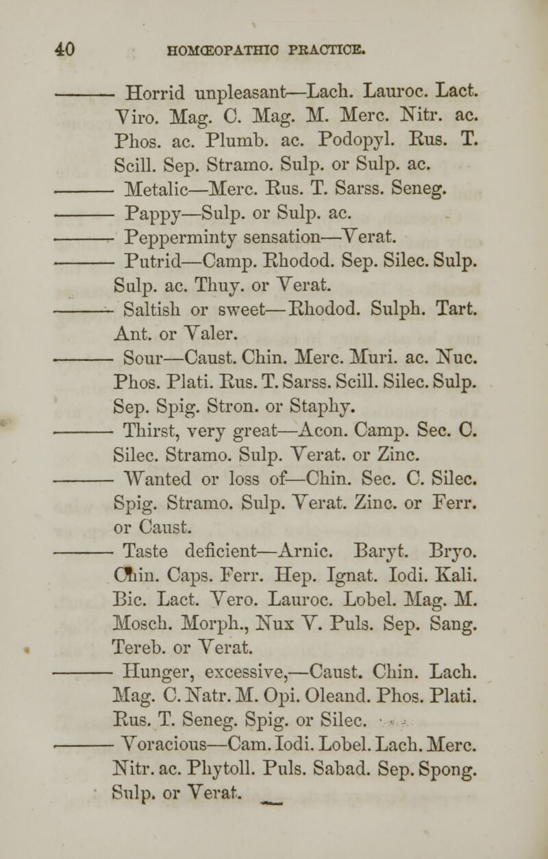 - Horrid unpleasant—Lach. Lauroc. Lact. Yiro. Mag. C. Mag. M. Merc. Nitr. ac. Phos. ac. Plumb, ac. Podopyl. Kus. T. Scill. Sep. Stramo. Sulp. or Sulp. ac. - Metalic—Merc. Bus. T. Sarss. Seneg. - Pappy—Sulp. or Sulp. ac. - Pepperminty sensation—Yerat. - Putrid—Camp. Rhodod. Sep. Silec. Sulp. Sulp. ac. Thuy. or Yerat. - Saltish or sweet—Rhodod. Sulph. Tart. Ant. or Yaler. - Sour—Caust. Chin. Merc. Muri. ac. !Nuc. Phos. Plati. Rus. T. Sarss. Scill. Silec. Sulp. Sep. Spig. Stron. or Staphy. - Thirst, very great—Aeon. Camp. Sec. C. Silec. Stramo. Sulp. Yerat. or Zinc. - Wanted or loss of—Chin. Sec. C. Silec. Spig. Stramo. Sulp. Yerat. Zinc, or Ferr. or Caust. - Taste deficient—Arnic. Baryt. Bryo. dim. Caps. Ferr. Hep. Ignat. Iodi. Kali. Bic. Lact. Yero. Lauroc. Lobel. Mag. M. Mosch. Morph., Kux Y. Puis. Sep. Sang. Tereb. or Yerat. - Hunger, excessive,—Caust. Chin. Lach. Mag. C. Natr. M. Opi. Oleand. Phos. Plati. Rus. T. Seneg. Spig. or Silec. • *,? - Yoracious—Cam. Iodi. Lobel. Lach. Merc. Nitr. ac. Phytoll. Puis. Sabad. Sep. Spong. Sulp. or Yerat.