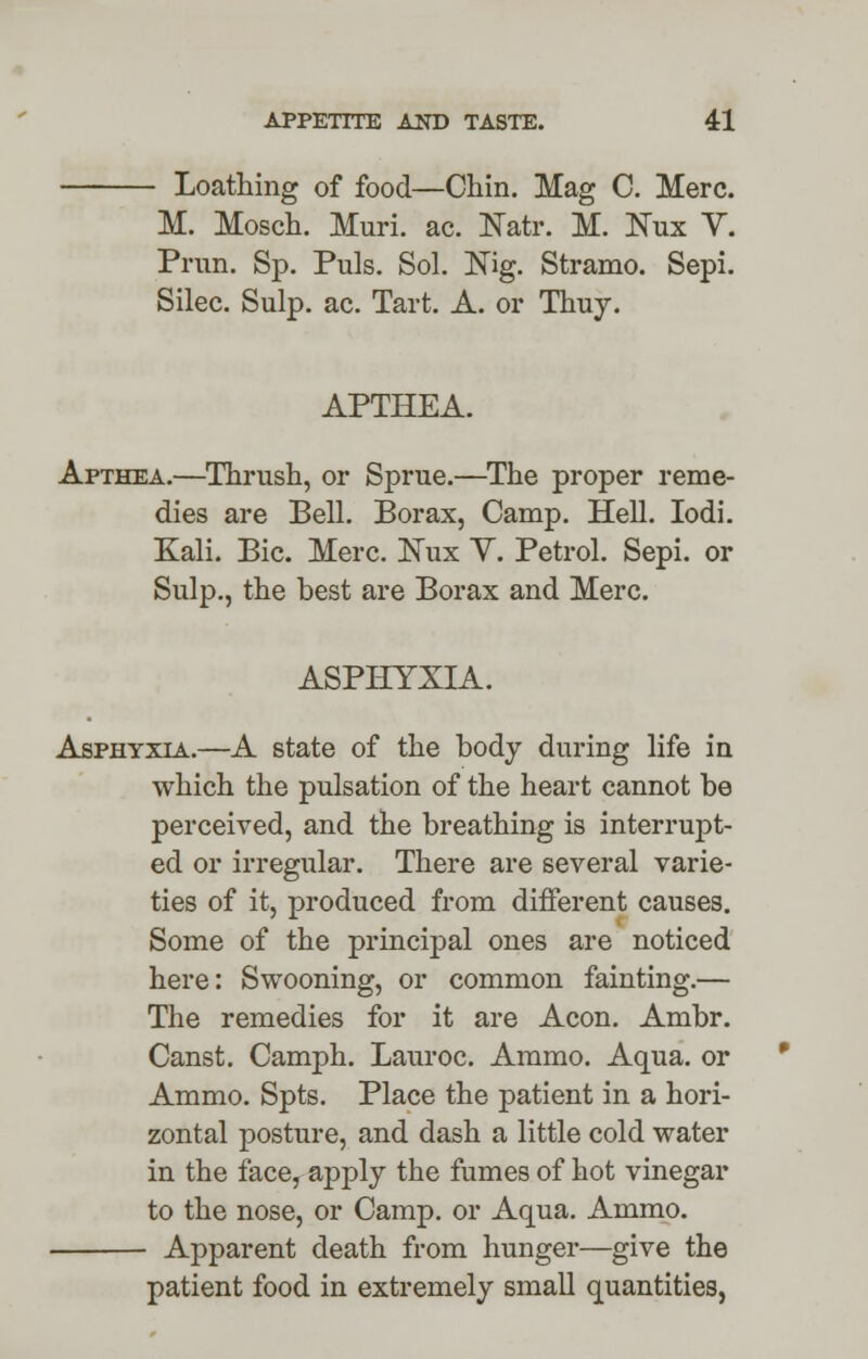 - Loathing of food—Chin. Mag C. Merc. M. Mosch. Muri. ac. Natr. M. Nux V. Prim. Sp. Puis. Sol. Nig. Stramo. Sepi. Silec. Sulp. ac. Tart. A. or Thuy. APTHEA. Apthea.—Thrush, or Sprue.—The proper reme- dies are Bell. Borax, Camp. Hell. Iodi. Kali. Bic. Merc. Nux V. Petrol. Sepi. or Sulp., the best are Borax and Merc. ASPHYXIA. Asphyxia.—A state of the body during life in which the pulsation of the heart cannot be perceived, and the breathing is interrupt- ed or irregular. There are several varie- ties of it, produced from different causes. Some of the principal ones are noticed here: Swooning, or common fainting.— The remedies for it are Aeon. Ambr. Canst. Camph. Lauroc. Ammo. Aqua, or Ammo. Spts. Place the patient in a hori- zontal posture, and dash a little cold water in the face, apply the fumes of hot vinegar to the nose, or Camp, or Aqua. Ammo. Apparent death from hunger—give the patient food in extremely small quantities,