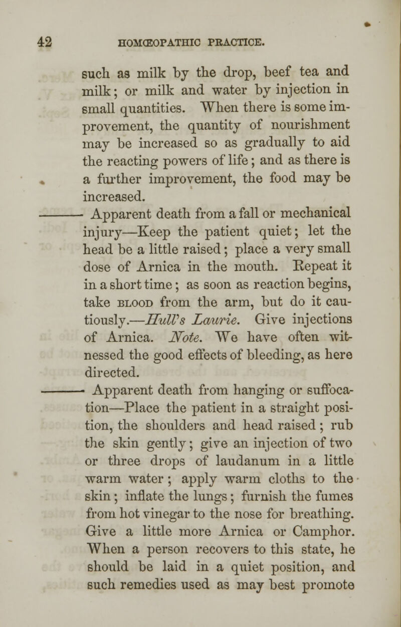 such as milk by the drop, beef tea and milk; or milk and water by injection in small quantities. When there is some im- provement, the quantity of nourishment may be increased so as gradually to aid the reacting powers of life; and as there is a further improvement, the food may be increased. - Apparent death from a fall or mechanical injury—Keep the patient quiet; let the head be a little raised; place a very small dose of Arnica in the mouth. Repeat it in a short time; as soon as reaction begins, take blood from the arm, but do it cau- tiously.—HulVs Laurie. Give injections of Arnica. Note. We have often wit- nessed the good effects of bleeding, as here directed. - Apparent death from hanging or suffoca- tion—Place the patient in a straight posi- tion, the shoulders and head raised; rub the skin gently; give an injection of two or three drops of laudanum in a little warm water; apply warm cloths to the skin; innate the lungs; furnish the fumes from hot vinegar to the nose for breathing. Give a little more Arnica or Camphor. When a person recovers to this state, he should be laid in a quiet position, and such remedies used as may best promote