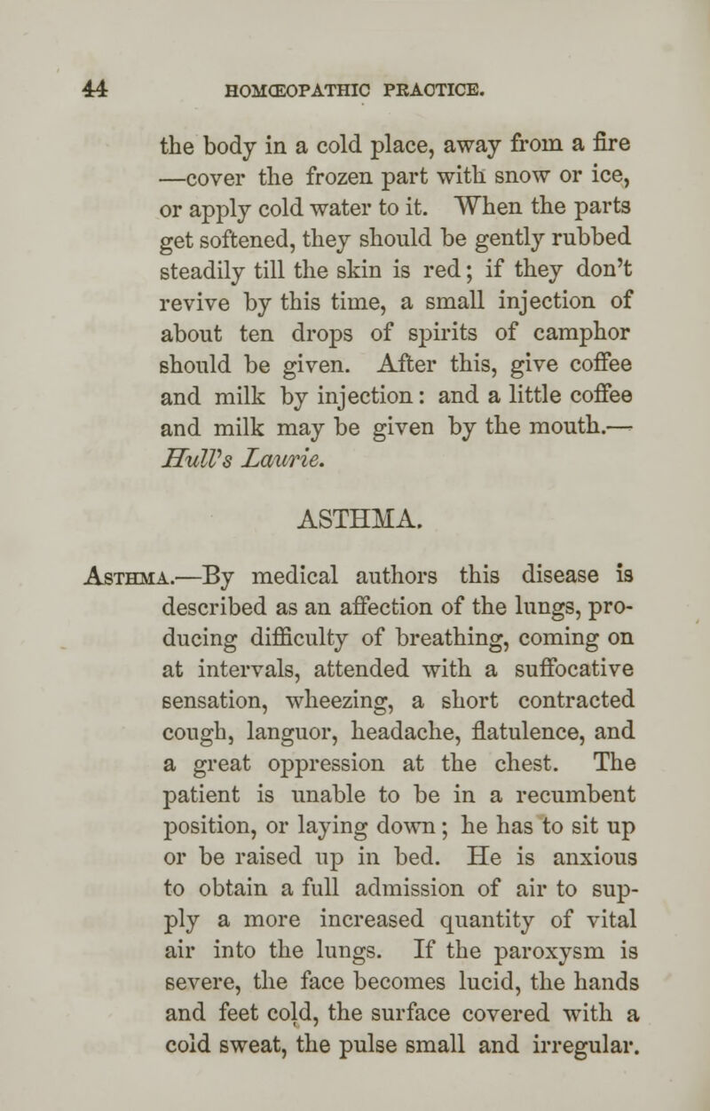 the body in a cold place, away from a fire —cover the frozen part with snow or ice, or apply cold water to it. When the parts get softened, they should be gently rubbed steadily till the skin is red; if they don't revive by this time, a small injection of about ten drops of spirits of camphor should be given. After this, give coffee and milk by injection: and a little coffee and milk may be given by the mouth.—- Hull's Laurie. ASTHMA. Asthma.—By medical authors this disease is described as an affection of the lungs, pro- ducing difficulty of breathing, coming on at intervals, attended with a suffocative sensation, wheezing, a short contracted cough, languor, headache, flatulence, and a great oppression at the chest. The patient is unable to be in a recumbent position, or laying down; he has to sit up or be raised up in bed. He is anxious to obtain a full admission of air to sup- ply a more increased quantity of vital air into the lungs. If the paroxysm is severe, the face becomes lucid, the hands and feet cold, the surface covered with a cold sweat, the pulse small and irregular.