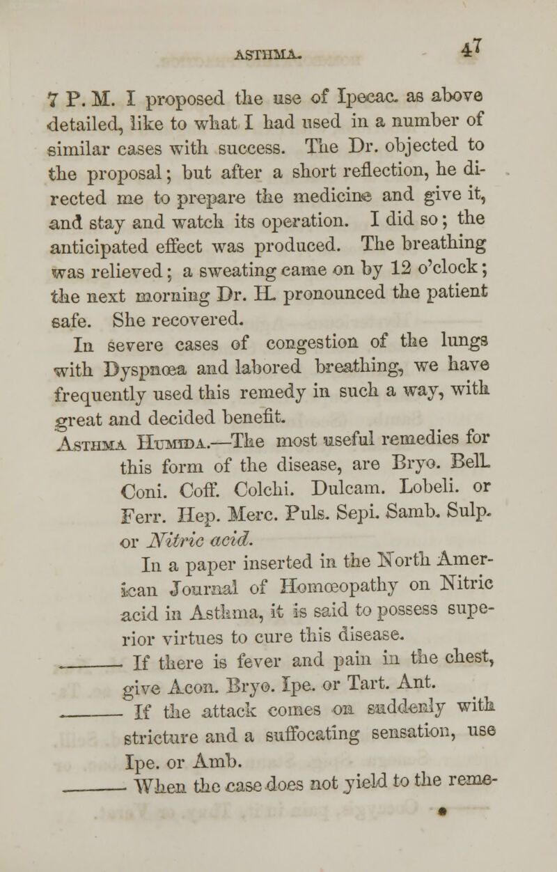 VP.I. I proposed tlie use of Ipecac, as above detailed, like to what I had used in a number of similar cases with success. The Dr. objected to the proposal; but after a short reflection, he di- rected me to prepare the medicine and give it, and stay and watch its operation. I did so; the anticipated effect was produced. The breathing was relieved; a sweating came on by 12 o'clock; the next morning Dr. H. pronounced the patient safe. She recovered. In severe cases of congestion of the lungs with Dyspnoea and labored breathing, we have frequently used this remedy in such a way, with great and decided benefit. Asthma Htimida.—The most useful remedies for this form of the disease, are Bryo. BelL Coni. Coff. Colchi. Dulcam. Lobeli. or Ferr. Hep. Merc. Puis. Sepi. Samb. Sulp. or Nitric acid. In a paper inserted in the North Amer- ican Journal of Homoeopathy on Nitric acid in Asthma, it is said to possess supe- rior virtues to cure this disease. . , If there is fever and pain in the chest, give Aeon. Bryo. Ipe. or Tart. Ant. . If the attack comes on suddenly with stricture and a suffocating sensation, use Ipe. or Amb. . When the case does not yield to the reme-