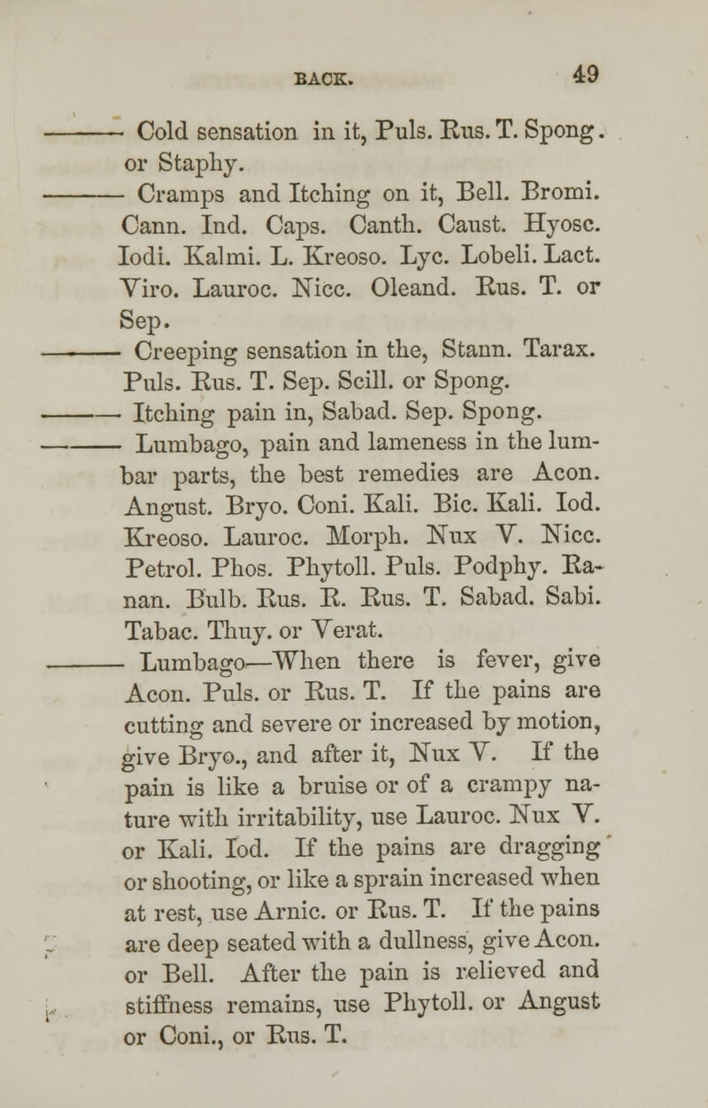 BACK. 4:9 ~ Cold sensation in it, Puis. Kus. T. Spong. or Staphy. - Cramps and Itching on it, Bell. Bromi. Cann. Ind. Caps. Canth. Canst. Hyosc. Iodi. Kalmi. L. Kreoso. Lye. Lobeli. Lact. Tiro. Lauroc. Nice. Oleand. Kus. T. or Sep. - Creeping sensation in the, Stann. Tarax. Puis. Kus. T. Sep. Scill. or Spong. - Itching pain in, Sabad. Sep. Spong. - Lumbago, pain and lameness in the lum- bar parts, the best remedies are Aeon. Angust. Bryo. Coni. Kali. Bic. Kali. Iod. Kreoso. Lauroc. Morph. Nux V. Nice. Petrol. Phos. Phytoll. Puis. Podphy. Ka« nan. Bulb. Kus. R. Kus. T. Sabad. Sabi. Tabac. Thuy. or Yerat. - Lumbago*—When there is fever, give Aeon. Puis, or Kus. T. If the pains are cutting and severe or increased by motion, give Bryo., and after it, ]STux Y. If the pain is like a bruise or of a crampy na- ture with irritability, use Lauroc. Nux V. or Kali. Iod. If the pains are dragging' or shooting, or like a sprain increased when at rest, use Arnic. or Kus. T. If the pains are deep seated with a dullness, give Aeon, or Bell. After the pain is relieved and stiffness remains, use Phytoll. or Angust or Coni., or Kus. T.