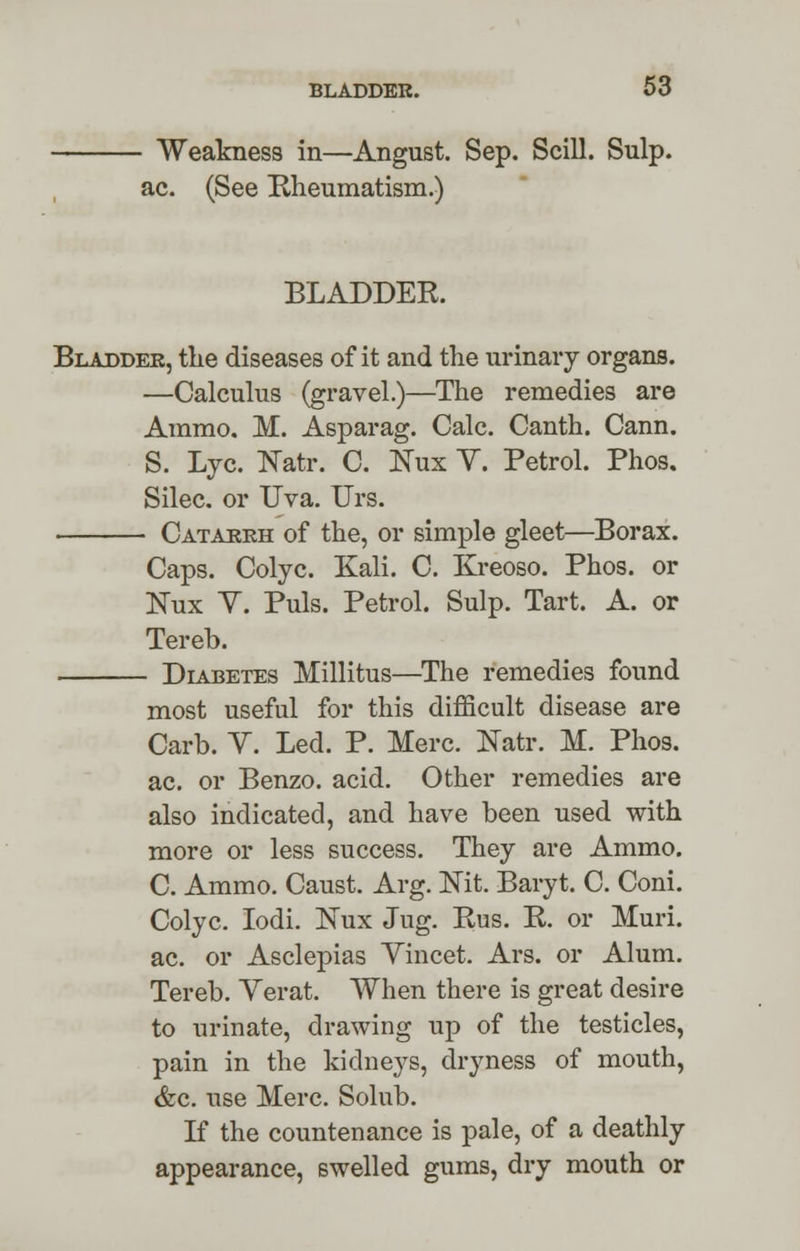 - Weakness in—Angust. Sep. Scill. Sulp. ac. (See Rheumatism.) BLADDER. Bladder, the diseases of it and the urinary organs. —Calculus (gravel.)—The remedies are Ammo. M. Asparag. Calc. Canth. Cann. S. Lye. Natr. C. Nux V. Petrol. Phos. Silec. or Uva. Urs. Catarrh of the, or simple gleet—Borax. Caps. Colyc. Kali. C. Kreoso. Phos. or Nux Y. Puis. Petrol. Sulp. Tart. A. or Tereb. Diabetes Millitus—The remedies found most useful for this difficult disease are Carb. Y. Led. P. Merc. Natr. M. Phos. ac. or Benzo. acid. Other remedies are also indicated, and have been used with more or less success. They are Ammo. C. Ammo. Caust. Arg. Nit. Baryt. C. Coni. Colyc. Iodi. Nux Jug. Rus. R. or Muri. ac. or Asclepias Yincet. Ars. or Alum. Tereb. Yerat. When there is great desire to urinate, drawing up of the testicles, pain in the kidneys, dryness of mouth, &c. use Merc. Solub. If the countenance is pale, of a deathly appearance, swelled gums, dry mouth or