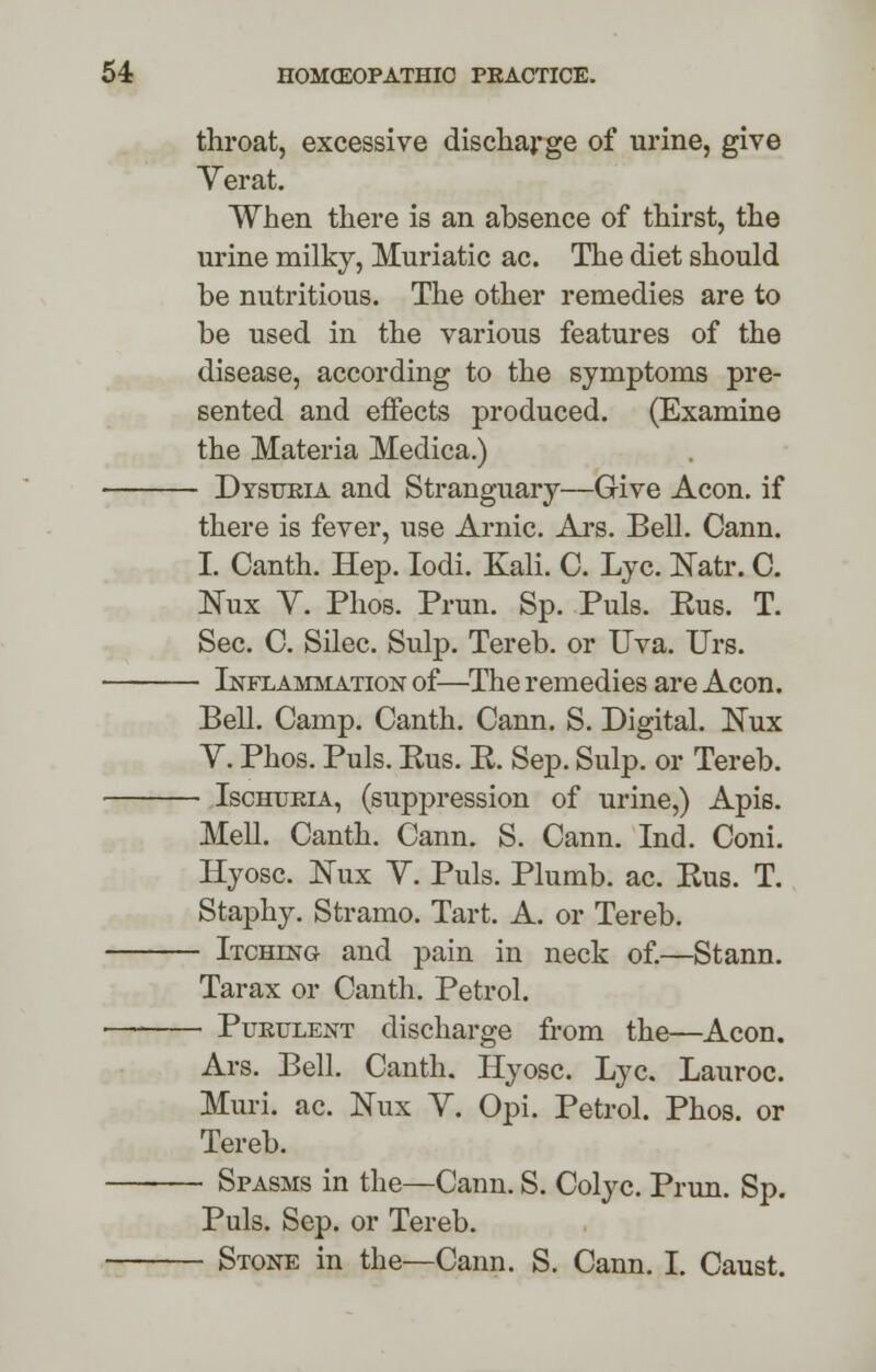 throat, excessive discharge of urine, give Yerat. When there is an absence of thirst, the urine milky, Muriatic ac. The diet should be nutritious. The other remedies are to be used in the various features of the disease, according to the symptoms pre- sented and effects produced. (Examine the Materia Medica.) - Dysueia and Stranguary—Give Aeon, if there is fever, use Arnic. Ars. Bell. Cann. I. Canth. Hep. Iodi. Kali. C. Lye. Katr. C. Nux Y. Phos. Prun. Sp. Puis. Eus. T. Sec. C. Silec. Sulp. Tereb. or Uva. Urs. - Inflammation of—The remedies are Aeon. Bell. Camp. Canth. Cann. S. Digital. Nux Y. Phos. Puis. Bus. E. Sep. Sulp. or Tereb. - Ischuria, (suppression of urine,) Apis. Mell. Canth. Cann. S. Cann. Ind. Coni. Hyosc. JSTux Y. Puis. Plumb, ac. Eus. T. Staphy. Stramo. Tart. A. or Tereb. - Itching and pain in neck of.—Stann. Tarax or Canth. Petrol. - Pukulent discharge from the—Aeon. Ars. Bell. Canth. Hyosc. Lye. Lauroc. Muri. ac. Nux Y. Opi. Petrol. Phos. or Tereb. - Spasms in the—Cann. S. Colyc. Prun. Sp. Puis. Sep. or Tereb. - Stone in the—Cann. S. Cann. I. Caust.