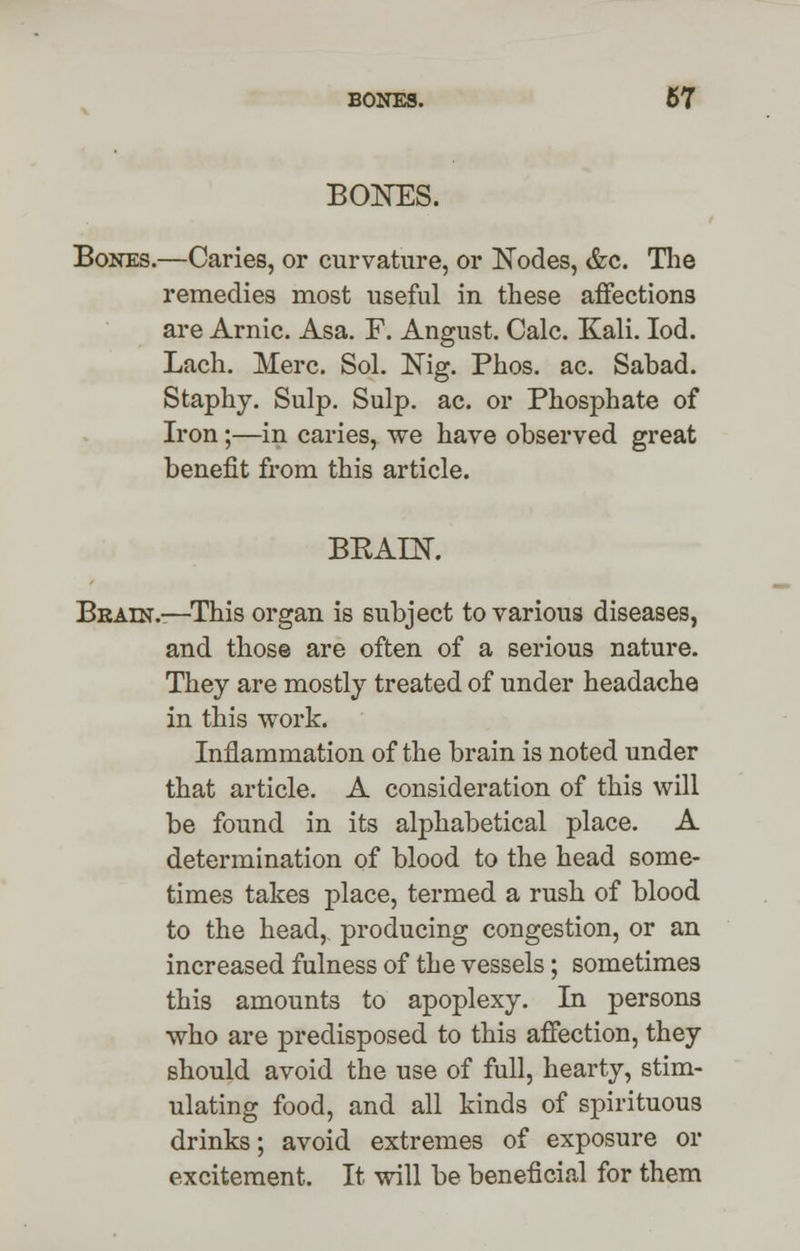 BONES. Bones.—Caries, or curvature, or Nodes, &c. The remedies most useful in these affections are Arnic. Asa. F. Angust. Calc. Kali. Iod. Lach. Merc. Sol. Nig. Phos. ac. Sabad. Staphy. Sulp. Sulp. ac. or Phosphate of Iron;—in caries, we have observed great benefit from this article. BRAIN. Bbain.-—This organ is subject to various diseases, and those are often of a serious nature. They are mostly treated of under headache in this work. Inflammation of the brain is noted under that article. A consideration of this will be found in its alphabetical place. A determination of blood to the head some- times takes place, termed a rush of blood to the head, producing congestion, or an increased fulness of the vessels; sometimes this amounts to apoplexy. In persons who are predisposed to this affection, they should avoid the use of full, hearty, stim- ulating food, and all kinds of spirituous drinks; avoid extremes of exposure or excitement. It will be beneficial for them