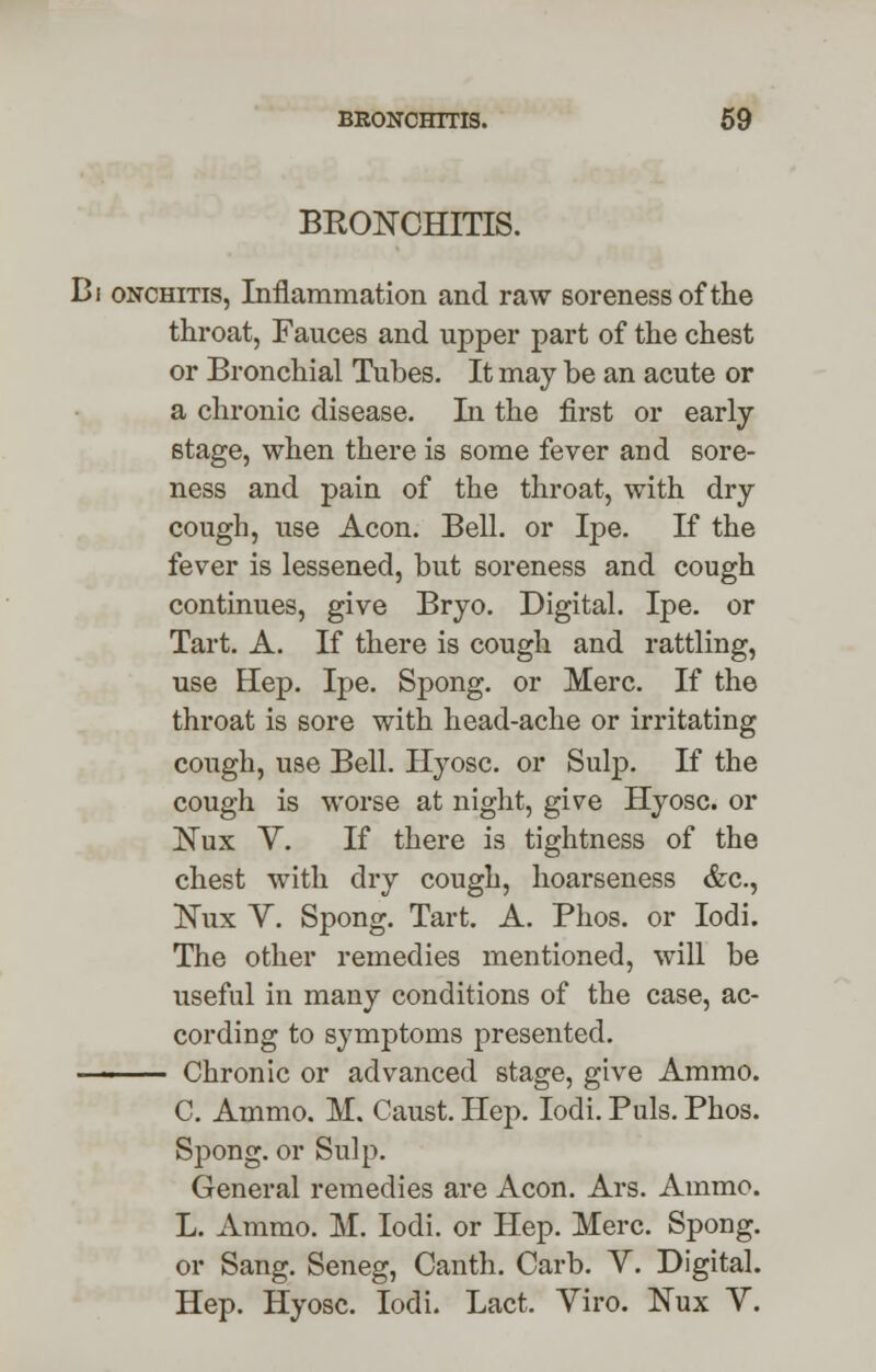 bkonchitis. Bi onchitis, Inflammation and raw soreness of the throat, Fauces and upper part of the chest or Bronchial Tubes. It may be an acute or a chronic disease. In the first or early- stage, when there is some fever and sore- ness and pain of the throat, with dry- cough, use Aeon. Bell, or Ipe. If the fever is lessened, but soreness and cough continues, give Bryo. Digital. Ipe. or Tart. A. If there is cough and rattling, use Hep. Ipe. Spong. or Merc. If the throat is sore with head-ache or irritating cough, use Bell. Hyosc. or Sulp. If the cough is worse at night, give Hyosc. or Nux V. If there is tightness of the chest with dry cough, hoarseness &c, Kux V. Spong. Tart. A. Phos. or Iodi. The other remedies mentioned, will be useful in many conditions of the case, ac- cording to symptoms presented. ■■ Chronic or advanced stage, give Ammo. C. Ammo. M. Caust. Hep. Iodi. Puis. Phos. Spong. or Sulp. General remedies are Aeon. Ars. Ammo. L. Ammo. M. Iodi. or Hep. Merc. Spong. or Sang. Seneg, Canth. Carb. V. Digital. Hep. Hyosc. Iodi. Lact. Viro. Nux V.