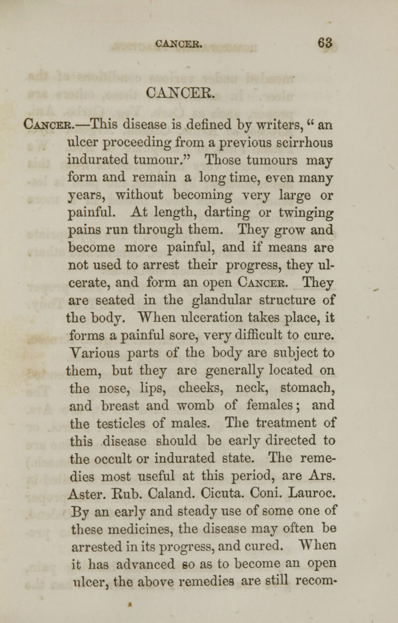 CANCER Cancer.—This disease is defined by writers, an ulcer proceeding from a previous scirrhous indurated tumour. Those tumours may form and remain a long time, even many years, without becoming very large or painful. At length, darting or twinging pains run through them. They grow and become more painful, and if means are not used to arrest their progress, they ul- cerate, and form an open Cancer. They are seated in the glandular structure of the body. When ulceration takes place, it forms a painful sore, very difficult to cure. Various parts of the body are subject to them, but they are generally located on the nose, lips, cheeks, neck, stomach, and breast and womb of females; and the testicles of males. The treatment of this disease should be early directed to the occult or indurated state. The reme- dies most useful at this period, are Ars. Aster. Eub. Caland. Cicuta. Coni. Lauroc. By an early and steady use of some one of these medicines, the disease may often be arrested in its progress, and cured. When it has advanced so as to become an open ulcer, the above remedies are still recom-