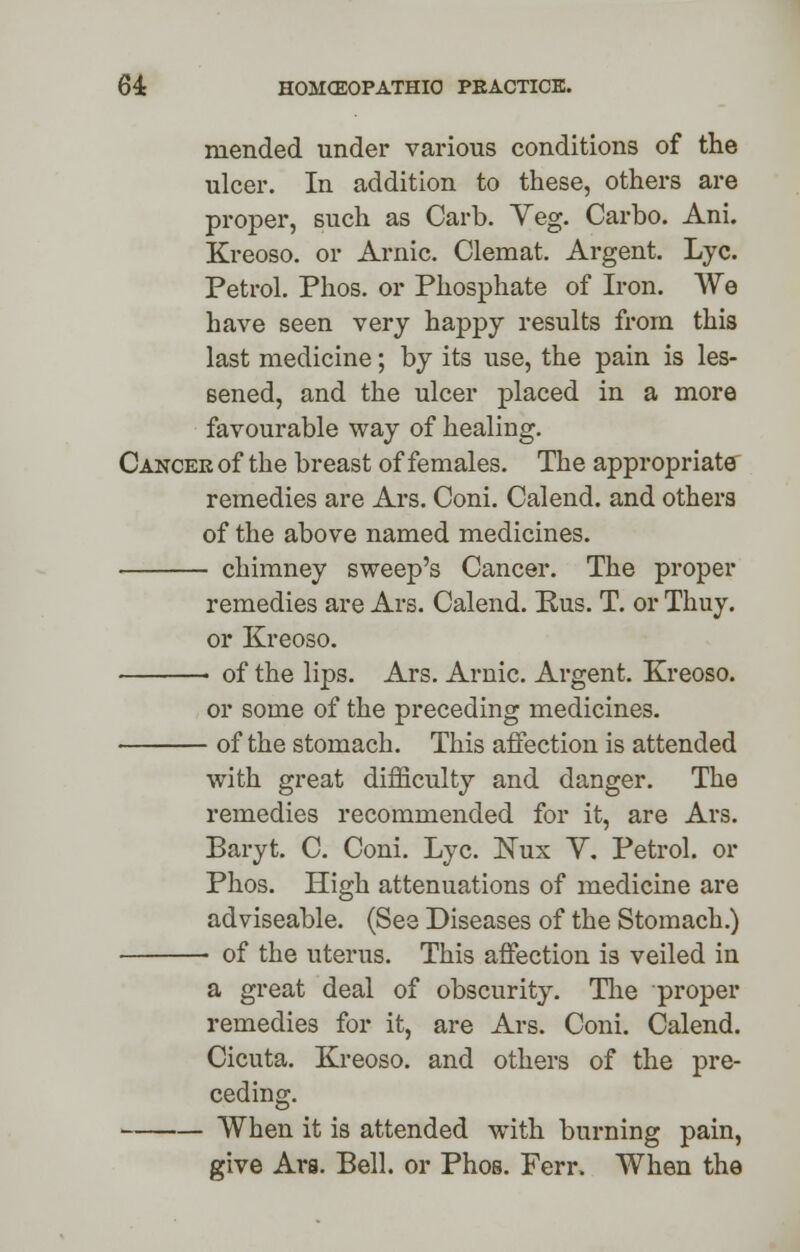 mended under various conditions of the ulcer. In addition to these, others are proper, such as Carb. Veg. Carbo. Ani. Kreoso. or Arnic. Clemat. Argent. Lye. Petrol. Phos. or Phosphate of Iron. We have seen very happy results from this last medicine; by its use, the pain is les- sened, and the ulcer placed in a more favourable way of healing. Cancee of the breast of females. The appropriate remedies are Ars. Coni. Calend. and others of the above named medicines. chimney sweep's Cancer. The proper remedies are Ars. Calend. Rus. T. or Thuy. or Kreoso. of the lips. Ars. Arnic. Argent. Kreoso. or some of the preceding medicines. of the stomach. This affection is attended with great difficulty and danger. The remedies recommended for it, are Ars. Baryt. C. Coni. Lye. Nux Y. Petrol, or Phos. High attenuations of medicine are adviseable. (See Diseases of the Stomach.) ■ of the uterus. This affection is veiled in a great deal of obscurity. The proper remedies for it, are Ars. Coni. Calend. Cicuta. Kreoso. and others of the pre- ceding. When it is attended with burning pain, give Ars. Bell, or Phos. Ferr. When the