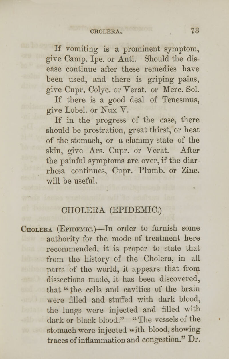 If vomiting is a prominent symptom, give Camp. Ipe. or Anti. Should the dis- ease continue after these remedies have been used, and there is griping pains, give Cupr. Colyc. or Verat. or Merc. Sol. If there is a good deal of Tenesmus, give Lobel. or ISTux Y. If in the progress of the case, there should be prostration, great thirst, or heat of the stomach, or a clammy state of the skin, give Ars. Cupr. or Yerat. After the painful symptoms are over, if the diar- rhoea continues, Cupr. Plumb, or Zinc, will be useful. CHOLEKA (EPIDEMIC.) Cholera (Epidemic.)—In order to furnish some authority for the mode of treatment here recommended, it is proper to state that from the history of the Cholera, in all parts of the world, it appears that from dissections made, it has been discovered, that  the cells and cavities of the brain were filled and stuffed with dark blood, the lungs were injected and filled with dark or black blood.  The vessels of the stomach were injected with blood, showing traces of inflammation and congestion. Dr.