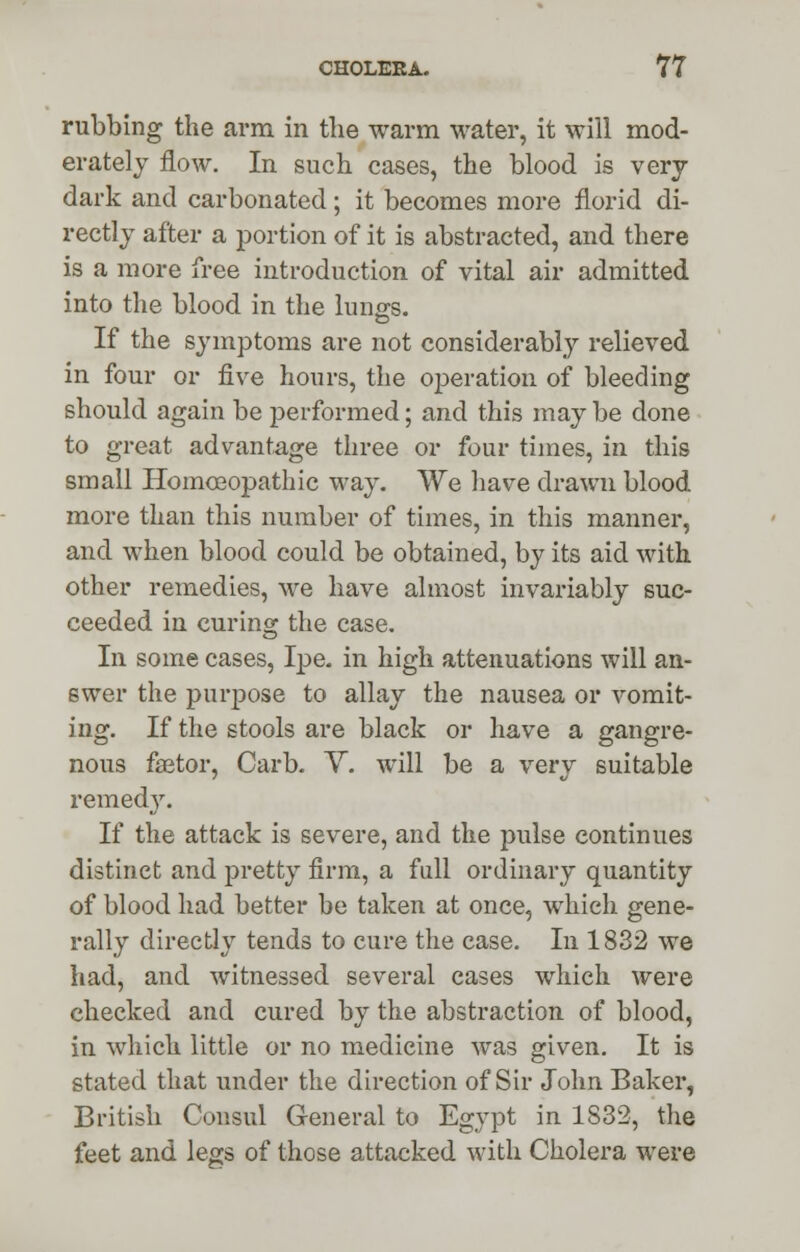 rubbing the arm in the warm water, it will mod- erately flow. In such cases, the blood is very dark and carbonated; it becomes more florid di- rectly after a portion of it is abstracted, and there is a more free introduction of vital air admitted into the blood in the lungs. If the symptoms are not considerably relieved in four or five hours, the operation of bleeding should again be performed; and this may be done to great advantage three or four times, in this small Homoeopathic way. We have drawn blood more than this number of times, in this manner, and when blood could be obtained, by its aid with other remedies, we have almost invariably suc- ceeded in curing the case. In some cases, Ipe. in high attenuations will an- swer the purpose to allay the nausea or vomit- ing. If the stools are black or have a gangre- nous faetor, Carb. V. will be a very suitable remedy. If the attack is severe, and the pulse continues distinct and pretty firm, a full ordinary quantity of blood had better be taken at once, which gene- rally directly tends to cure the case. In 1832 we had, and witnessed several cases which were checked and cured by the abstraction of blood, in which little or no medicine was given. It is stated that under the direction of Sir John Baker, British Consul General to Egypt in 1832, the feet and legs of those attacked with Cholera were