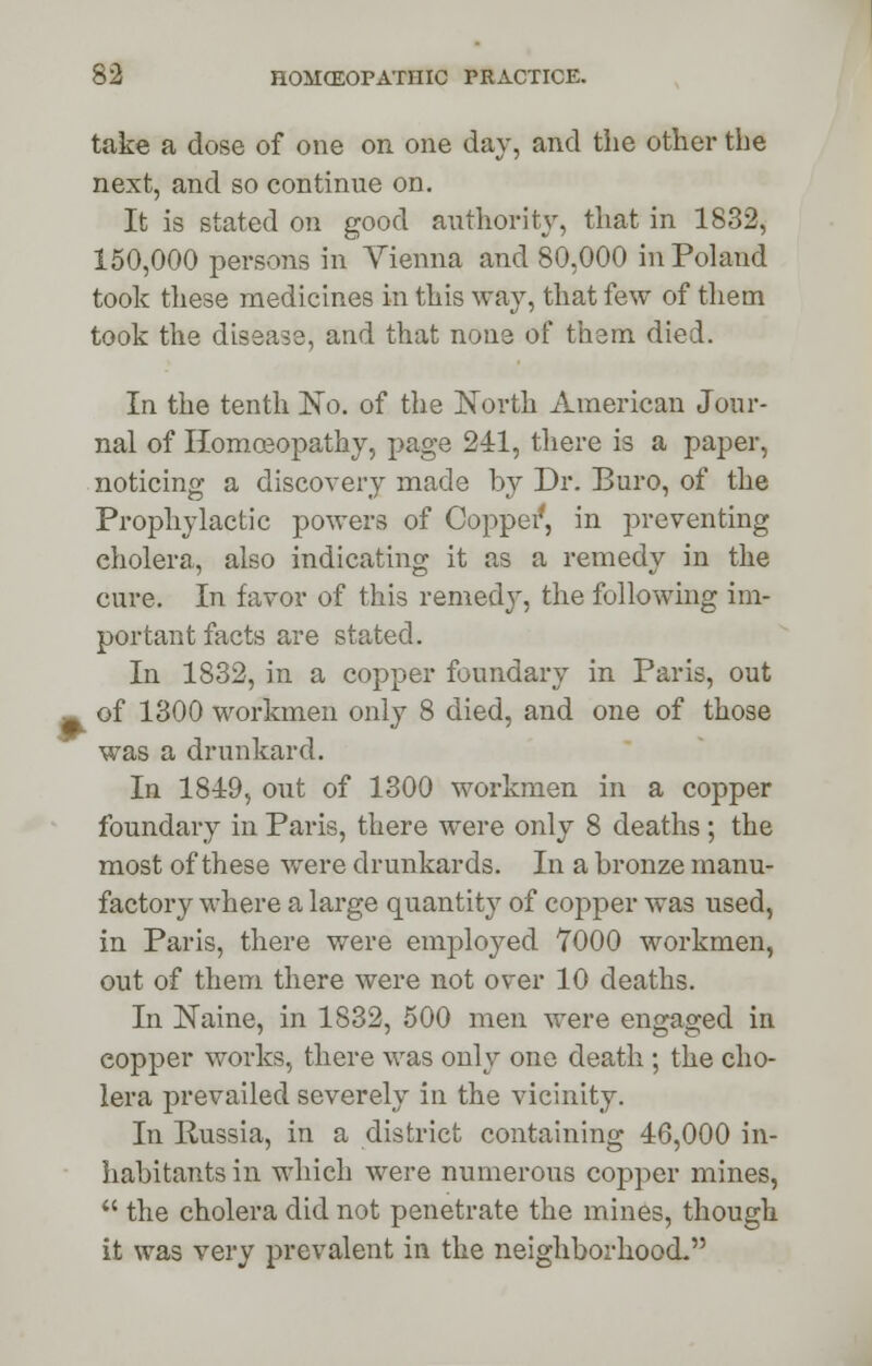 take a dose of one on one day, and the other the next, and so continue on. It is stated on good authority, that in 1832, 150,000 persons in Vienna and 80,000 in Poland took these medicines in this way, that few of them took the disease, and that none of them died. In the tenth No. of the North American Jour- nal of Homoeopathy, page 241, there is a paper, noticing a discovery made by Dr. Buro, of the Prophylactic powers of Copper*, in pr even ting cholera, also indicating it as a remedy in the cure. In favor of this remedy, the following im- portant facts are stated. In 1832, in a copper foundary in Paris, out of 1300 workmen only 8 died, and one of those was a drunkard. In 1819, out of 1300 workmen in a copper foundary in Paris, there were only 8 deaths; the most of these were drunkards. In a bronze manu- factory where a large quantity of copper was used, in Paris, there were employed 7000 workmen, out of them there were not over 10 deaths. In ISTaine, in 1832, 500 men were engaged in copper works, there was only one death ; the cho- lera prevailed severely in the vicinity. In Russia, in a district containing 16,000 in- habitants in which were numerous copper mines,  the cholera did not penetrate the mines, though it was very prevalent in the neighborhood.