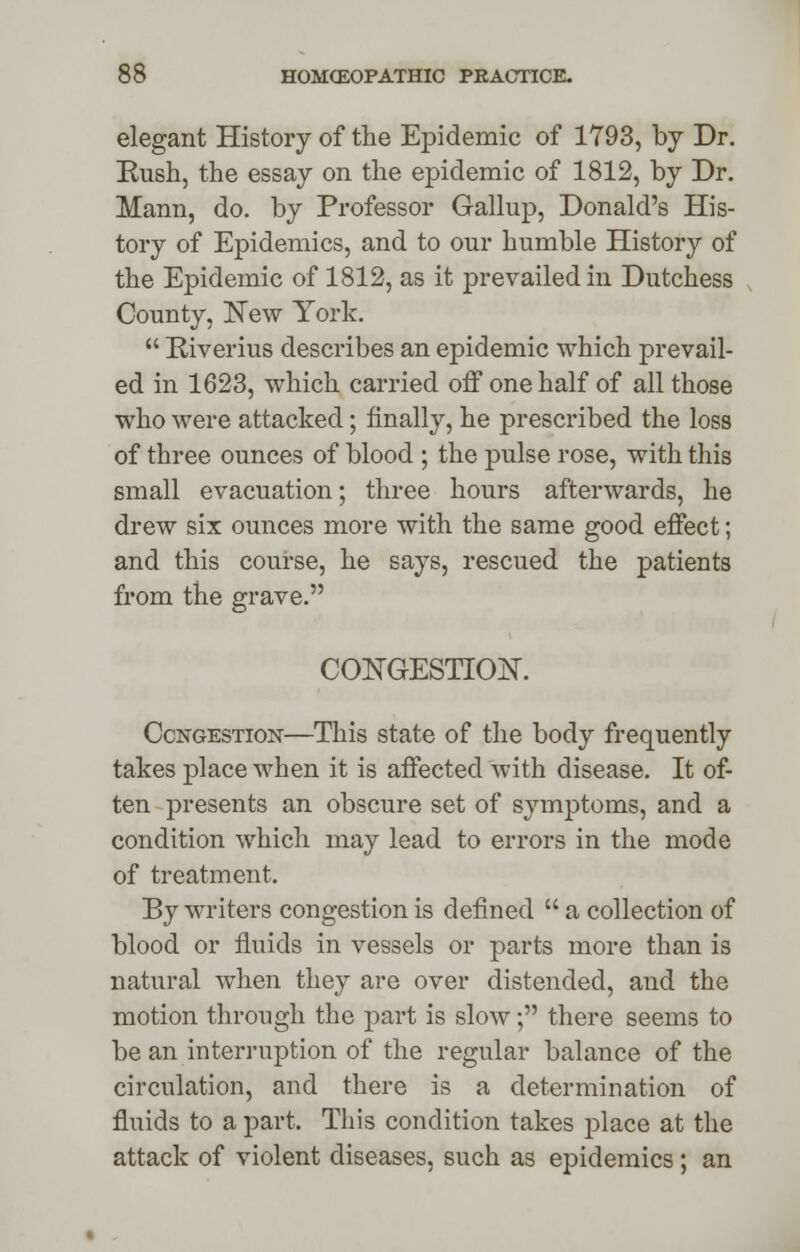 elegant History of the Epidemic of 1793, by Dr. Rush, the essay on the epidemic of 1812, by Dr. Mann, do. by Professor Gallup, Donald's His- tory of Epidemics, and to our humble History of the Epidemic of 1812, as it prevailed in Dutchess County, New York.  Riverius describes an epidemic which prevail- ed in 1623, which carried off one half of all those who were attacked; finally, he prescribed the loss of three ounces of blood ; the pulse rose, with this small evacuation; three hours afterwards, he drew six ounces more with the same good effect; and this course, he says, rescued the patients from the grave. CONGESTION. Congestion—This state of the body frequently takes place when it is affected with disease. It of- ten presents an obscure set of symptoms, and a condition which may lead to errors in the mode of treatment. By writers congestion is defined  a collection of blood or fluids in vessels or parts more than is natural when they are over distended, and the motion through the part is slow; there seems to be an interruption of the regular balance of the circulation, and there is a determination of fluids to a part. This condition takes place at the attack of violent diseases, such as epidemics; an