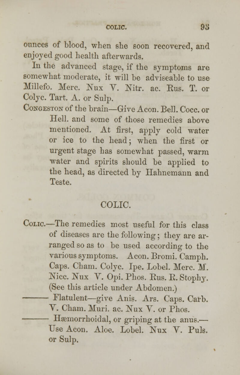 COLIC. 9cJ ounces of blood, when she soon recovered, and enjoyed good health afterwards. In the advanced stage, if the symptoms are somewhat moderate, it will be adviseable to use Millefo. Merc. Nux Y. Nitr. ac. Eus. T. or Colyc. Tart. A. or Sulp. Congeston of the brain—Give Aeon. Bell. Cocc. or Hell, and some of those remedies above mentioned. At first, apply cold water or ice to the head; when the first or urgent stage has somewhat passed, warm water and spirits should be applied to the head, as directed by Hahnemann and Teste. COLIC. Colic—The remedies most useful for this class of diseases are the following; they are ar- ranged so as to be used according to the various symptoms. Aeon. Bromi. Camph. Caps. Cham. Colyc. Ipe. Lobel. Merc. M. Nice, tfux V. Opi. Phos. Eus. E.Stophy. (See this article under Abdomen.) Flatulent—give Anis. Ars. Caps. Carb. Y. Cham. Muri. ac. Nux Y. or Phos. Hemorrhoidal, or griping at the anus.— Use Aeon. Aloe. Lobel. Nux Y. Puis, or Sulp.