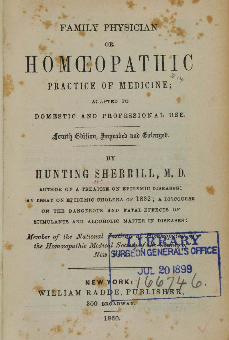 * * FAMILY PHYSICIAN OR HOMEOPATHIC PRACTICE OF MEDICINE 'V- AL^PTED TO DOMESTIC AND PROFESSIONAL USE. ^foorijj ^bitiou, |mprobtir aub (Snlargeb. BY HUNTING SHERRILL, M. D. AUTHOR OF A TREATISE ON EPIDEMIC DISEASES; AN EBSAY ON EPIDEMIC CHOLERA OF 1832 ; A DISCOURSE ON THE DANGEROUS AND FATAL EFFECTS OF STIMULANTS AND ALCOHOLIC MATTER IN DISEASES : * Member of the National w the Homoeopathic Media 1 SocMt&j-*, New SURGEON GENERAL'S OFFICE JUL 201899 NEWARK, / {plfi HLl (p. WILLIAM RADIJE, PUBLISH/eR, 300 BROADWAY. 1860.