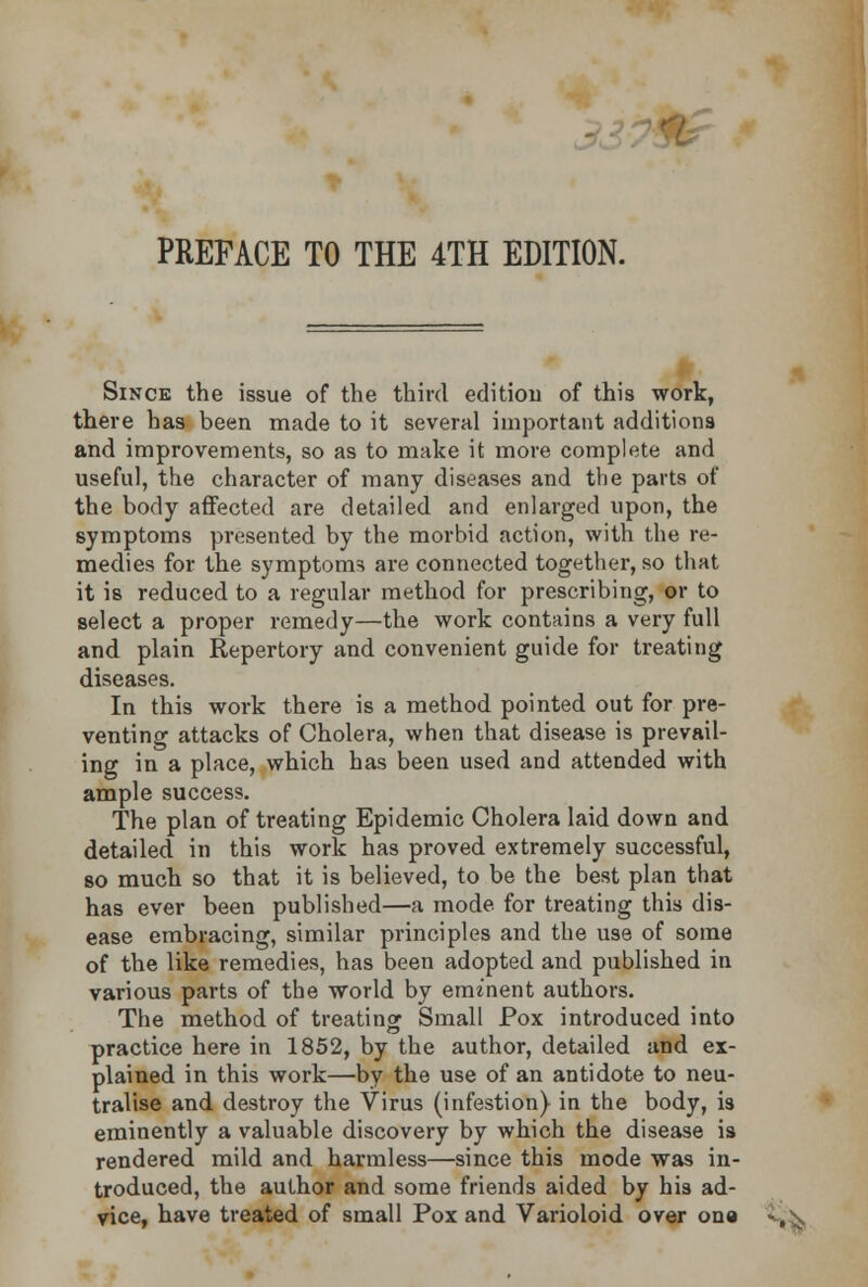 79& PREFACE TO THE 4TH EDITION. Since the issue of the third edition of this work, there has been made to it several important additions and improvements, so as to make it more complete and useful, the character of many diseases and the parts of the body affected are detailed and enlarged upon, the symptoms presented by the morbid action, with the re- medies for the symptoms are connected together, so that it is reduced to a regular method for prescribing, or to select a proper remedy—the work contains a very full and plain Repertory and convenient guide for treating diseases. In this work there is a method pointed out for pre- venting attacks of Cholera, when that disease is prevail- ing in a place, which has been used and attended with ample success. The plan of treating Epidemic Cholera laid down and detailed in this work has proved extremely successful, so much so that it is believed, to be the best plan that has ever been published—a mode for treating this dis- ease embracing, similar principles and the use of some of the like remedies, has been adopted and published in various parts of the world by eminent authors. The method of treating Small Pox introduced into practice here in 1852, by the author, detailed and ex- plained in this work—by the use of an antidote to neu- tralise and destroy the Virus (infestion) in the body, is eminently a valuable discovery by which the disease is rendered mild and harmless—since this mode was in- troduced, the author and some friends aided by his ad- vice, have treated of small Pox and Varioloid over ona