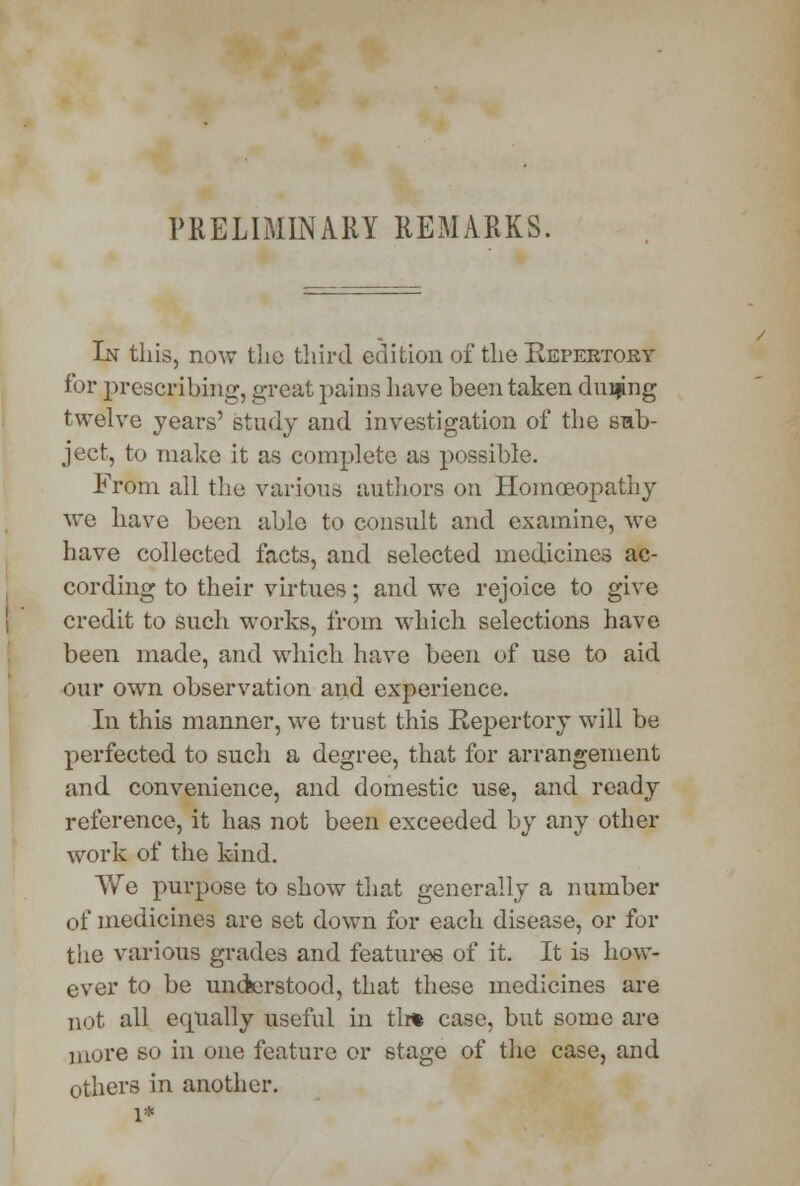 PRELIMINARY REMARKS. In this, now tlic third edition of the Repertory for prescribing, great pains have been taken during twelve years' study and investigation of the sub- ject, to make it as complete as possible. From all the various authors on Homoeopathy wc have been able to consult and examine, wc have collected facts, and selected medicines ac- cording to their virtues; and we rejoice to give credit to Such works, from which selections have been made, and which have been of use to aid our own observation and experience. In this manner, we trust this Repertory will be perfected to such a degree, that for arrangement and convenience, and domestic use, and ready reference, it has not been exceeded by any other work of the kind. We purpose to show that generally a number of medicines are set down for each disease, or for the various grades and features of it. It is how- ever to be uncfeerstood, that these medicines are not all equally useful in tli% case, but some are more so in one feature or stage of the case, and others in another. 1*