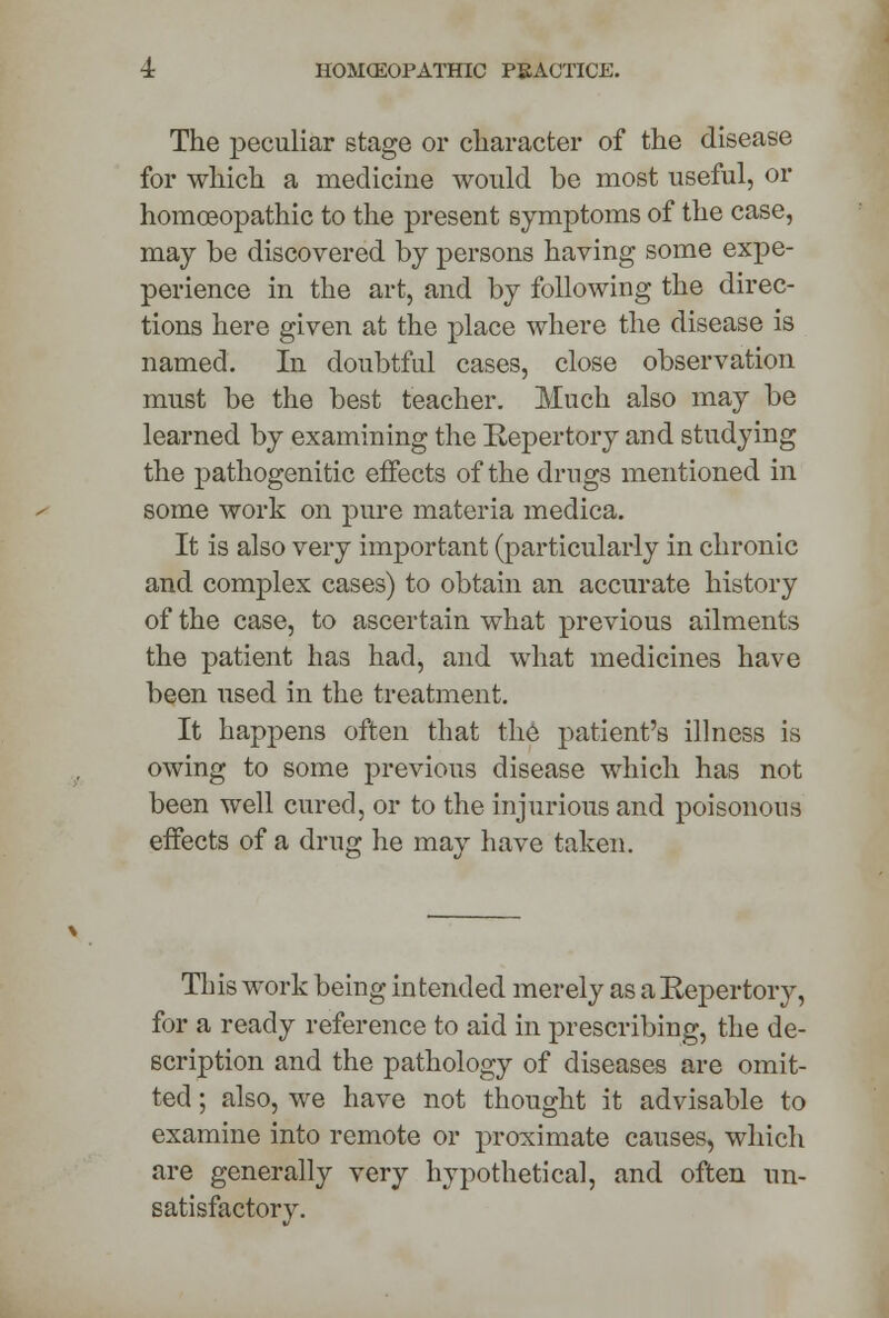 The peculiar stage or character of the disease for which a medicine would be most useful, or homoeopathic to the present symptoms of the case, may be discovered by persons having some expe- perience in the art, and by following the direc- tions here given at the place where the disease is named. In doubtful cases, close observation must be the best teacher. Much also may be learned by examining the Repertory and studying the pathogenitic effects of the drugs mentioned in some work on pure materia medica. It is also very important (particularly in chronic and complex cases) to obtain an accurate history of the case, to ascertain what previous ailments the patient has had, and what medicines have been used in the treatment. It happens often that the patient's illness is owing to some previous disease which has not been well cured, or to the injurious and poisonous effects of a drug he may have taken. Th is work being intended merely as a Repertory, for a ready reference to aid in prescribing, the de- scription and the pathology of diseases are omit- ted ; also, we have not thought it advisable to examine into remote or proximate causes, which are generally very hypothetical, and often un- satisfactory.