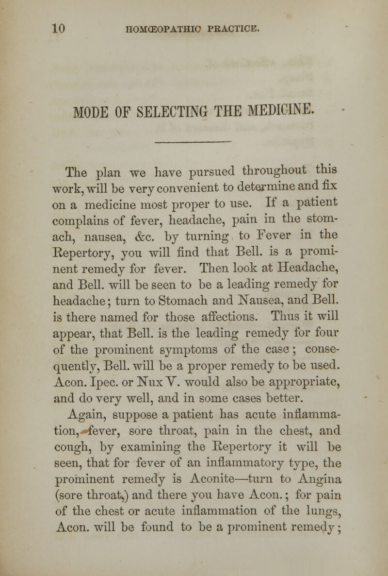 MODE OF SELECTING THE MEDICINE. The plan we have pursued throughout this work, will be very convenient to determine and fix on a medicine most proper to use. If a patient complains of fever, headache, pain in the stom- ach, nausea, &c. by turning to Fever in the Repertory, you will find that Bell, is a promi- nent remedy for fever. Then look at Headache, and Bell, will be seen to be a leading remedy for headache; turn to Stomach and Nausea, and Bell, is there named for those affections. Thus it will appear, that Bell, is the leading remedy for four of the prominent symptoms of the case; conse- quently, Bell, will be a proper remedy to be used. Aeon. Ipec. or Kux Y. would also be appropriate, and do very well, and in some cases better. Again, suppose a patient has acute inflamma- tion, -fever, sore throat, pain in the chest, and cough, by examining the Repertory it will be seen, that for fever of an inflammatory type, the prominent remedy is Aconite—turn to Angina (sore throat,) and there you have Aeon.; for pain of the chest or acute inflammation of the lungs, Aeon, will be found to be a prominent remedy;