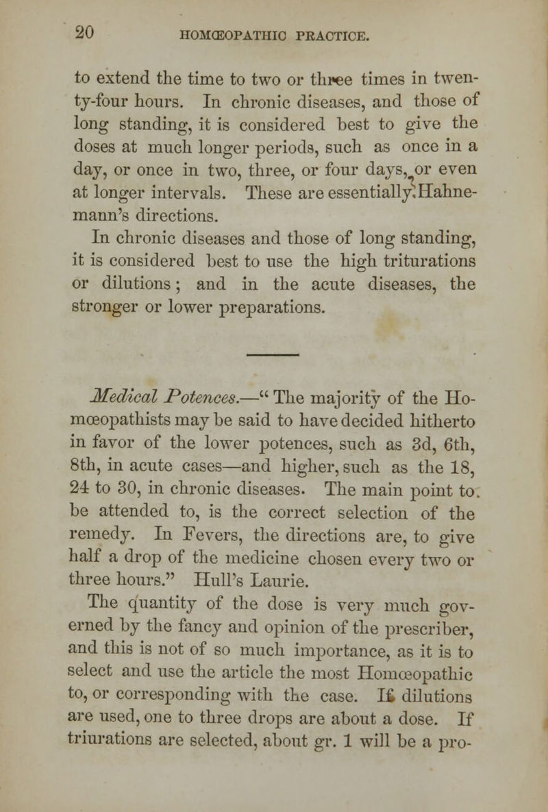 to extend the time to two or three times in twen- ty-four hours. In chronic diseases, and those of long standing, it is considered best to give the doses at much longer periods, such as once in a day, or once in two, three, or four days, or even at longer intervals. These are essentially^ Hahne- mann's directions. In chronic diseases and those of long standing, it is considered best to use the high triturations or dilutions; and in the acute diseases, the stronger or lower preparations. Medical Potences.— The majority of the Ho- mceopathists may be said to have decided hitherto in favor of the lower potences, such as 3d, 6th, 8th, in acute cases—and higher, such as the 18, 24 to 30, in chronic diseases. The main point to. be attended to, is the correct selection of the remedy. In Fevers, the directions are, to give half a drop of the medicine chosen every two or three hours. Hull's Laurie. The quantity of the dose is very much gov- erned by the fancy and opinion of the prescriber, and this is not of so much importance, as it is to select and use the article the most Homoeopathic to, or corresponding with the case. 16 dilutions are used, one to three drops are about a dose. If triurations are selected, about gr. 1 will be a pro-